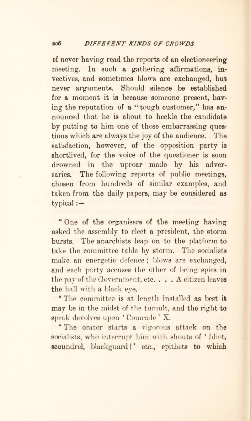 of never having read the reports of an electioneering meeting. In such a gathering affirmations, in¬ vectives, and sometimes blows are exchanged, but never arguments. Should silence be established for a moment it is because someone present, hav¬ ing the reputation of a “ tough customer,” has an¬ nounced that he is about to heckle the candidate by putting to him one of those embarrassing ques¬ tions which are always the joy of the audience. The satisfaction, however, of the opposition party is shortlived, for the voice of the questioner is soon drowned in the uproar made by his adver¬ saries. The following reports of public meetings, chosen from hundreds of similar examples, and taken from the daily papers, may be considered as typical : — “ One of the organisers of the meeting having asked the assembly to elect a president, the storm bursts. The anarchists leap on to the platform to take the committee table by storm. The socialists make an energetic defence ; blows are exchanged, and each party accuses the other of being spies in the pay of the Government, etc. . . . A citizen leaves the ball with a black eve. %> “The committee is at length installed as best it mav be m the midst of the tumult, and the right to speak devolves upon * Comrade ’ X. “The orator starts a vigorous attack on the socialists, who interrupt him with shouts of ‘ Idiot, scoundrel, blackguard 1' etc., epithets to winch