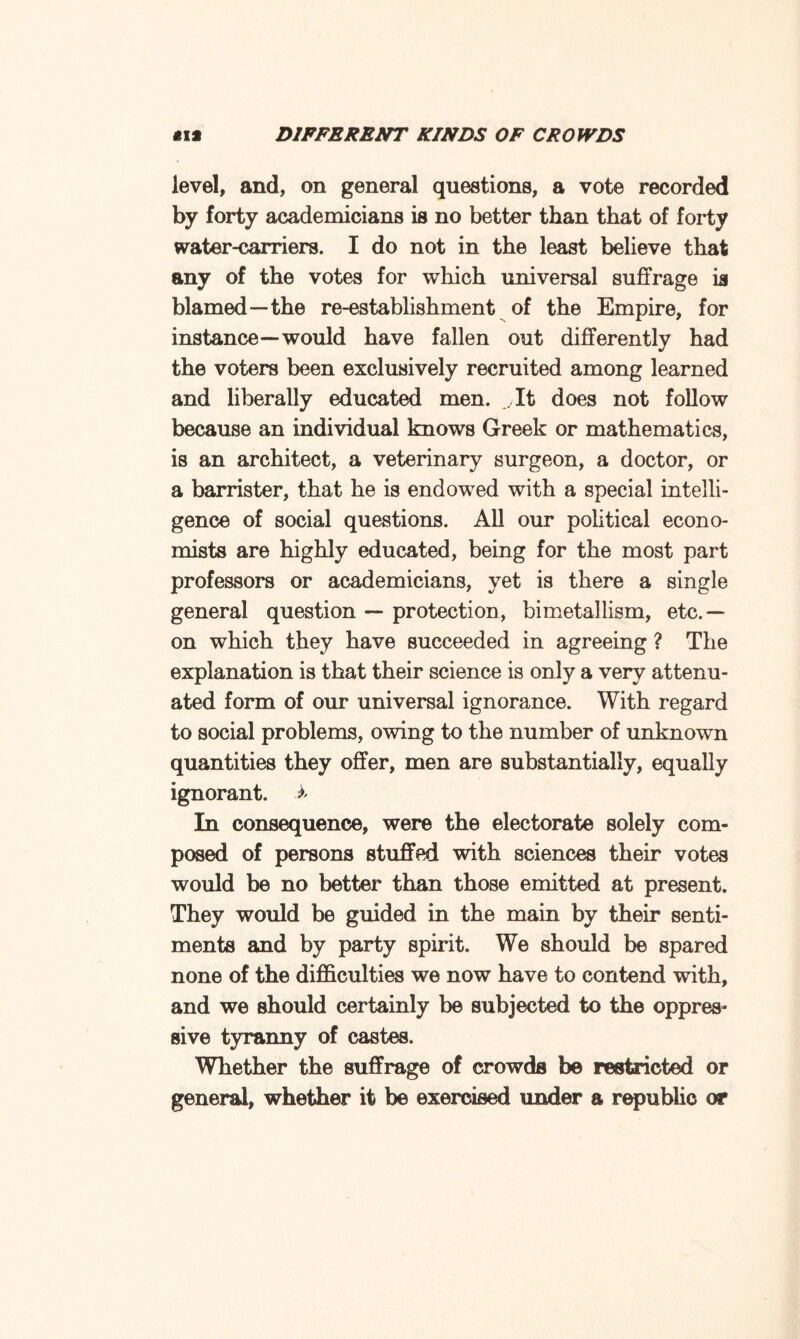 level, and, on general questions, a vote recorded by forty academicians is no better than that of forty water-carriers. I do not in the least believe that any of the votes for which universal suffrage is blamed—the re-establishment of the Empire, for instance—would have fallen out differently had the voters been exclusively recruited among learned and liberally educated men. .It does not follow because an individual knows Greek or mathematics, is an architect, a veterinary surgeon, a doctor, or a barrister, that he is endowed with a special intelli¬ gence of social questions. All our political econo¬ mists are highly educated, being for the most part professors or academicians, yet is there a single general question — protection, bimetallism, etc.— on which they have succeeded in agreeing ? The explanation is that their science is only a very attenu¬ ated form of our universal ignorance. With regard to social problems, owing to the number of unknown quantities they offer, men are substantially, equally ignorant. In consequence, were the electorate solely com¬ posed of persons stuffed with sciences their votes would be no better than those emitted at present. They would be guided in the main by their senti¬ ments and by party spirit. We should be spared none of the difficulties we now have to contend with, and we should certainly be subjected to the oppres¬ sive tyranny of castes. Whether the suffrage of crowds be restricted or general, whether it be exercised under a republic or
