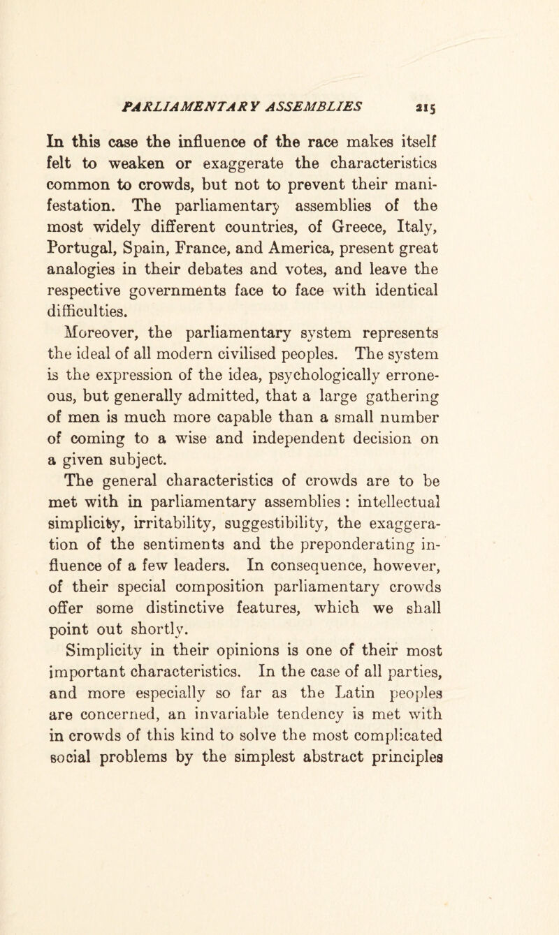 In this case the influence of the race makes itself felt to weaken or exaggerate the characteristics common to crowds, but not to prevent their mani¬ festation. The parliamentary assemblies of the most widely different countries, of Greece, Italy, Portugal, Spain, France, and America, present great analogies in their debates and votes, and leave the respective governments face to face with identical difficulties. Moreover, the parliamentary system represents the ideal of all modern civilised peoples. The system is the expression of the idea, psychologically errone¬ ous, but generally admitted, that a large gathering of men is much more capable than a small number of coming to a wise and independent decision on a given subject. The general characteristics of crowds are to be met with in parliamentary assemblies : intellectual simplicity, irritability, suggestibility, the exaggera¬ tion of the sentiments and the preponderating in¬ fluence of a few leaders. In consequence, however, of their special composition parliamentary crowds offer some distinctive features, which we shall point out shortly. Simplicity in their opinions is one of their most important characteristics. In the case of all parties, and more especially so far as the Latin peoples are concerned, an invariable tendency is met with in crowds of this kind to solve the most complicated social problems by the simplest abstract principles
