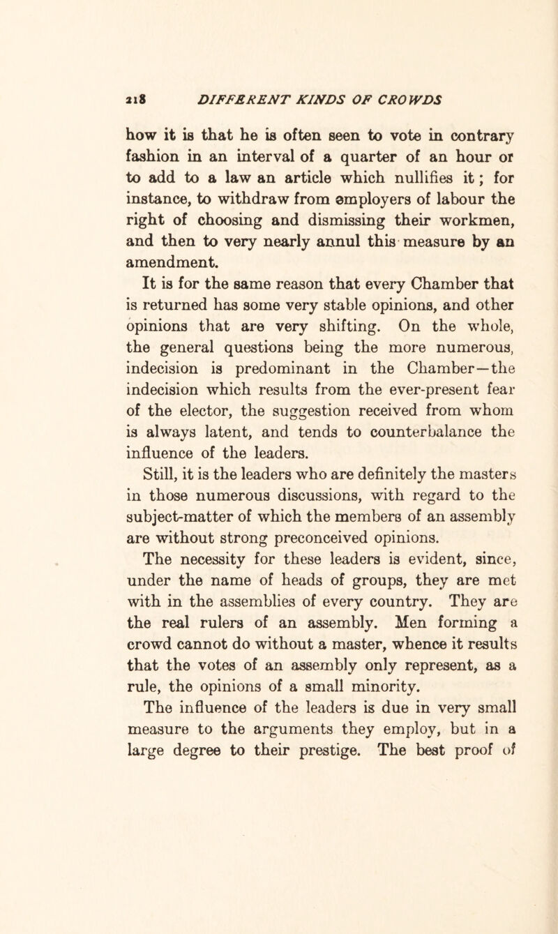 how it is that he is often seen to vote in contrary fashion in an interval of a quarter of an hour or to add to a law an article which nullifies it; for instance, to withdraw from employers of labour the right of choosing and dismissing their workmen, and then to very nearly annul this measure by an amendment. It is for the same reason that every Chamber that is returned has some very stable opinions, and other opinions that are very shifting. On the whole, the general questions being the more numerous, indecision is predominant in the Chamber—the indecision which results from the ever-present fear of the elector, the suggestion received from whom is always latent, and tends to counterbalance the influence of the leaders. Still, it is the leaders who are definitely the masters in those numerous discussions, with regard to the subject-matter of which the members of an assembly are without strong preconceived opinions. The necessity for these leaders is evident, since, under the name of heads of groups, they are met with in the assemblies of every country. They are the real rulers of an assembly. Men forming a crowd cannot do without a master, whence it results that the votes of an assembly only represent, as a rule, the opinions of a small minority. The influence of the leaders is due in very small measure to the arguments they employ, but in a large degree to their prestige. The best proof of