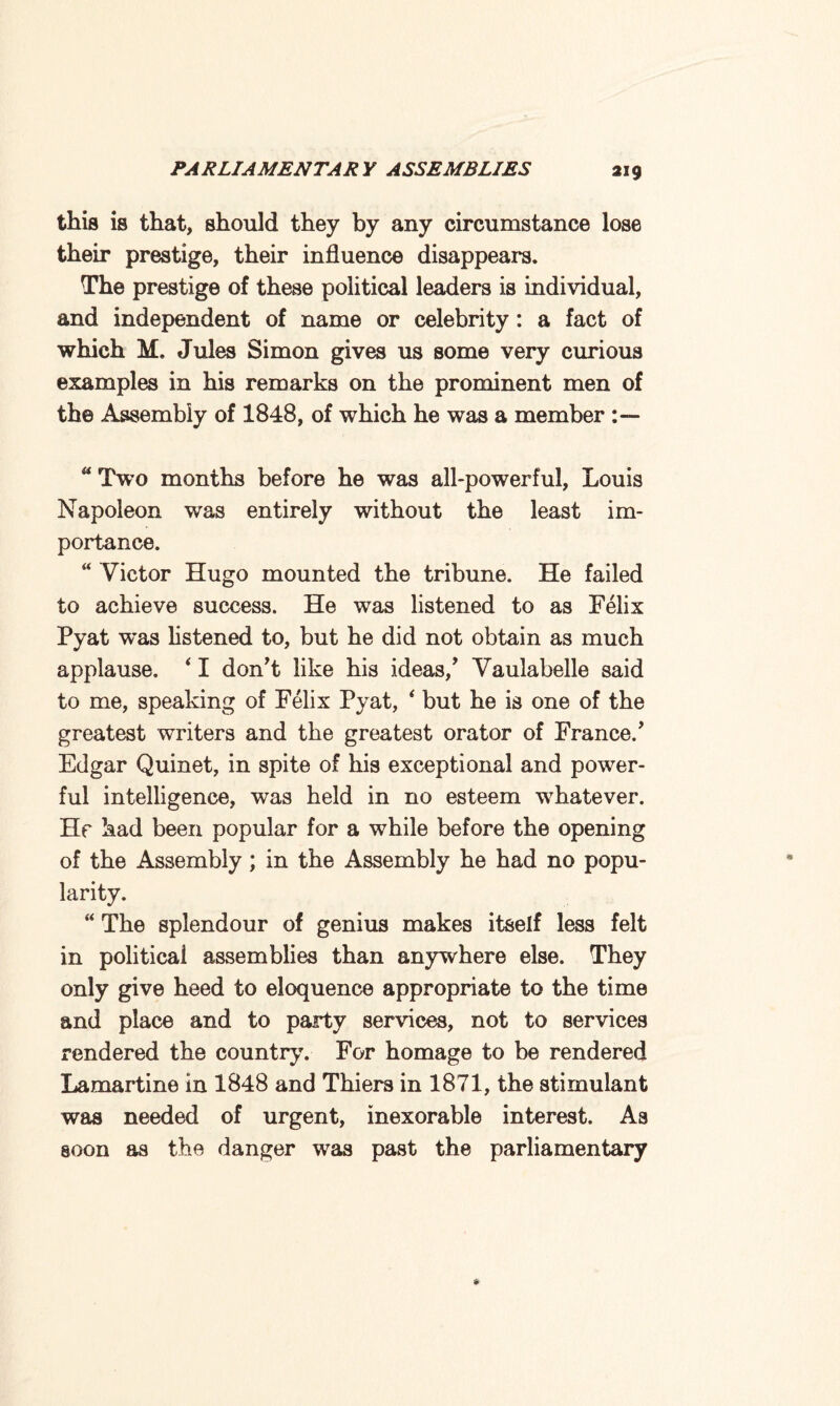 this is that, should they by any circumstance lose their prestige, their influence disappears. The prestige of these political leaders is individual, and independent of name or celebrity : a fact of which M. Jules Simon gives us some very curious examples in his remarks on the prominent men of the Assembly of 1848, of which he was a member “ Two months before he was all-powerful, Louis Napoleon was entirely without the least im¬ portance. “ Victor Hugo mounted the tribune. He failed to achieve success. He was listened to as Felix Pyat was listened to, but he did not obtain as much applause. * I don’t like his ideas/ Vaulabelle said to me, speaking of Felix Pyat, * but he is one of the greatest writers and the greatest orator of France/ Edgar Quinet, in spite of his exceptional and power¬ ful intelligence, was held in no esteem whatever. Hr had been popular for a while before the opening of the Assembly; in the Assembly he had no popu¬ larity. “ The splendour of genius makes itself less felt in political assemblies than anywhere else. They only give heed to eloquence appropriate to the time and place and to party services, not to services rendered the country. For homage to be rendered Lamartine in 1848 and Thiers in 1871, the stimulant was needed of urgent, inexorable interest. As soon as the danger wras past the parliamentary