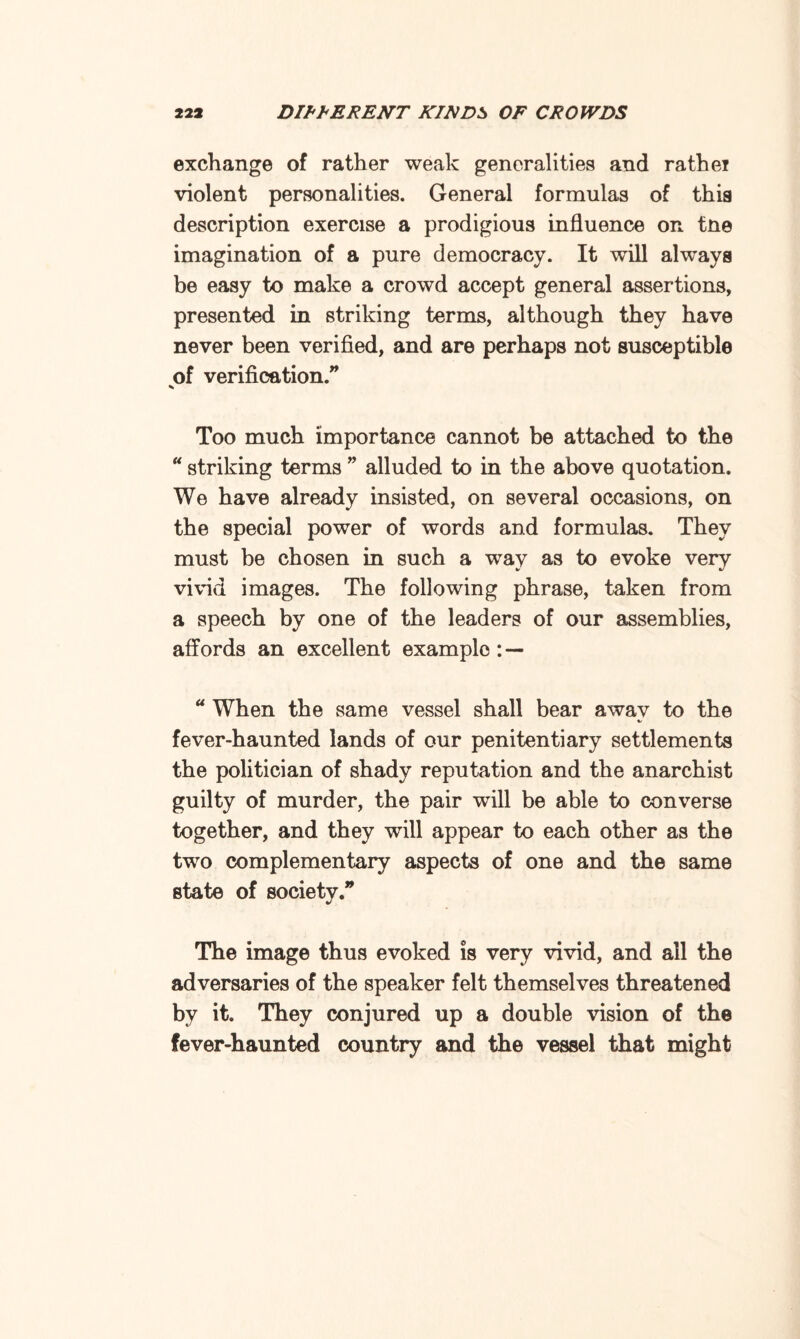 exchange of rather weak generalities and rathei violent personalities. General formulas of this description exercise a prodigious influence on tne imagination of a pure democracy. It will always be easy to make a crowd accept general assertions, presented in striking terms, although they have never been verified, and are perhaps not susceptible of verification.” % Too much importance cannot be attached to the “ striking terms ” alluded to in the above quotation. We have already insisted, on several occasions, on the special power of words and formulas. They must be chosen in such a way as to evoke very vivid images. The following phrase, taken from a speech by one of the leaders of our assemblies, affords an excellent example: — a When the same vessel shall bear awav to the fever-haunted lands of our penitentiary settlements the politician of shady reputation and the anarchist guilty of murder, the pair will be able to converse together, and they will appear to each other as the two complementary aspects of one and the same state of society.” The image thus evoked is very vivid, and all the adversaries of the speaker felt themselves threatened by it. They conjured up a double vision of the fever-haunted country and the vessel that might