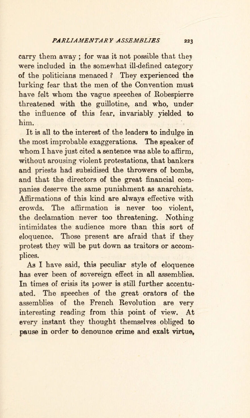 carry them away ; for was it not possible that they were included in the somewhat ill-defined category of the politicians menaced ? They experienced the lurking fear that the men of the Convention must have felt whom the vague speeches of Robespierre threatened with the guillotine, and who, under the influence of this fear, invariably yielded to him. It is all to the interest of the leaders to indulge in the most improbable exaggerations. The speaker of whom I have just cited a sentence was able to affirm, without arousing violent protestations, that bankers and priests had subsidised the throwers of bombs, and that the directors of the great financial com¬ panies deserve the same punishment as anarchists. Affirmations of this kind are always effective with crowds. The affirmation is never too violent, the declamation never too threatening. Nothing intimidates the audience more than this sort of eloquence. Those present are afraid that if they protest they will be put down as traitors or accom¬ plices. As I have said, this peculiar style of eloquence has ever been of sovereign effect in all assemblies. In times of crisis its power is still further accentu¬ ated. The speeches of the great orators of the assemblies of the French Revolution are very interesting reading from this point of view. At every instant they thought themselves obliged to pause in order to denounce crime and exalt virtue,