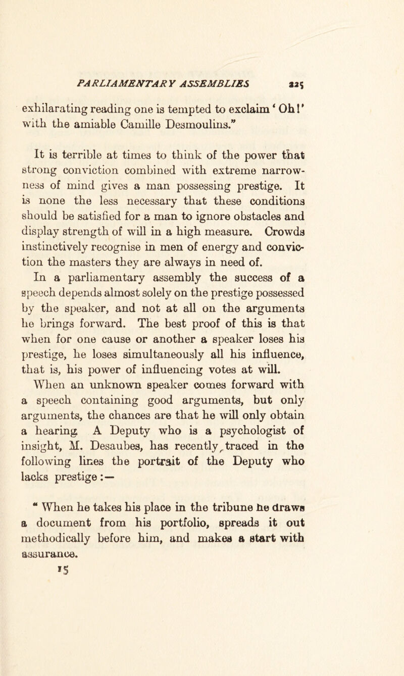 exhilarating reading one is tempted to exclaim * Ohl' with the amiable Camille Desmoulins.” It is terrible at times to think of the power that strong conviction combined with extreme narrow¬ ness of mind gives a man possessing prestige. It is none the less necessary that these conditions should be satisfied for a man to ignore obstacles and display strength of will in a high measure. Crowds instinctively recognise in men of energy and convic¬ tion the masters they are always in need of. In a parliamentary assembly the success of a speech depends almost solely on the prestige possessed by the speaker, and not at all on the arguments he brings forward. The best proof of this is that when for one cause or another a speaker loses his prestige, he loses simultaneously all his influence, that is, his power of influencing votes at will. When an unknown speaker comes forward with a speech containing good arguments, but only arguments, the chances are that he will only obtain a hearing A Deputy who is a psychologist of insight, M. Desaubes, has recently ^ traced in tho following lines the portrait of the Deputy who lacks prestige “ When he takes his place in the tribune he draws a document from his portfolio, spreads it out methodically before him, and makes a start with assurance.