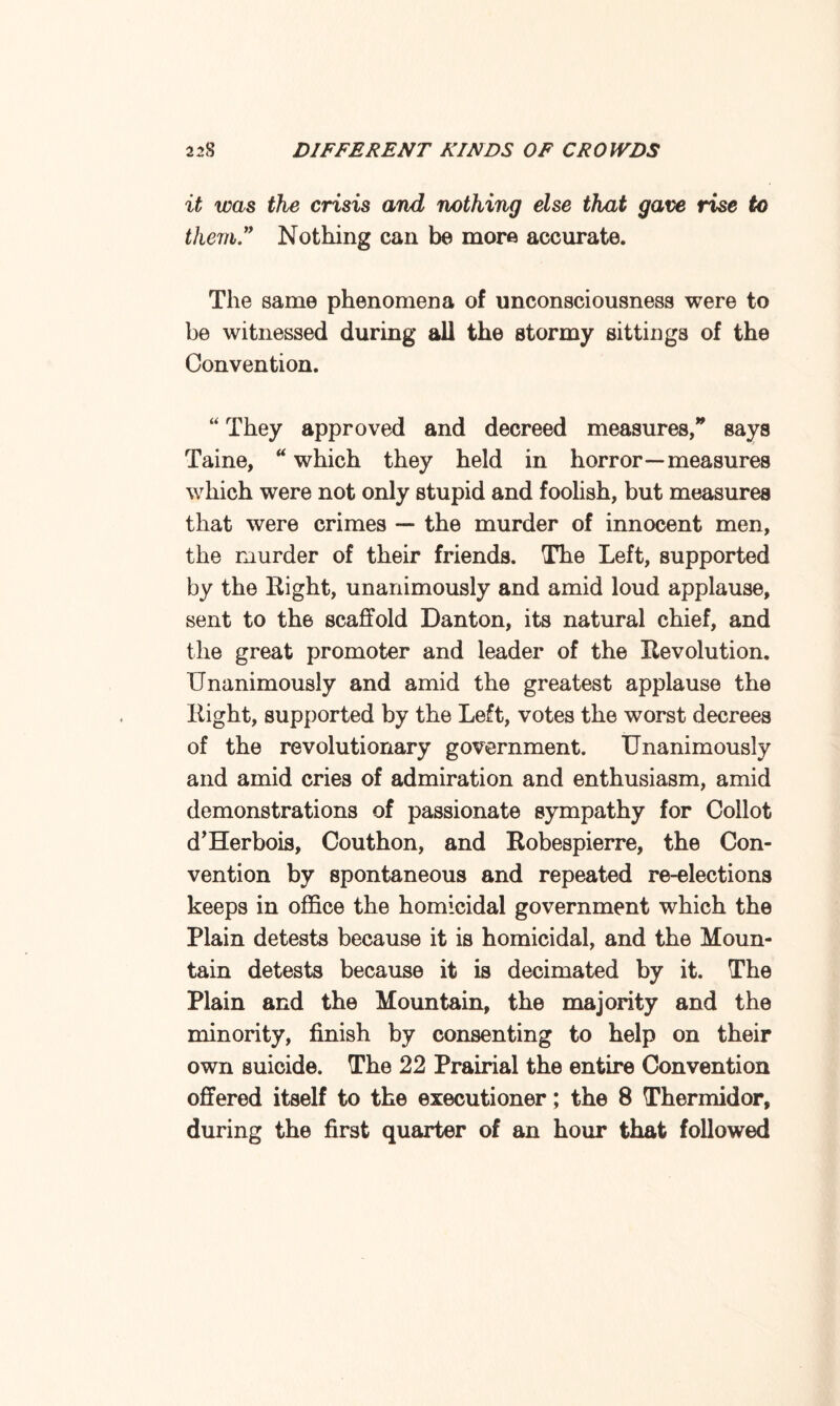 it was the crisis and nothing else that gave rise to them” Nothing can be more accurate. The same phenomena of unconsciousness were to be witnessed during all the stormy sittings of the Convention. “ They approved and decreed measures, says Taine, u which they held in horror—measures which were not only stupid and foolish, but measures that were crimes — the murder of innocent men, the murder of their friends. The Left, supported by the Right, unanimously and amid loud applause, sent to the scaffold Danton, its natural chief, and the great promoter and leader of the Revolution, Unanimously and amid the greatest applause the Right, supported by the Left, votes the worst decrees of the revolutionary government. Unanimously and amid cries of admiration and enthusiasm, amid demonstrations of passionate sympathy for Coilot d’Herbois, Couthon, and Robespierre, the Con¬ vention by spontaneous and repeated re-elections keeps in office the homicidal government which the Plain detests because it is homicidal, and the Moun¬ tain detests because it is decimated by it. The Plain and the Mountain, the majority and the minority, finish by consenting to help on their own suicide. The 22 Prairial the entire Convention offered itself to the executioner; the 8 Thermidor, during the first quarter of an hour that followed