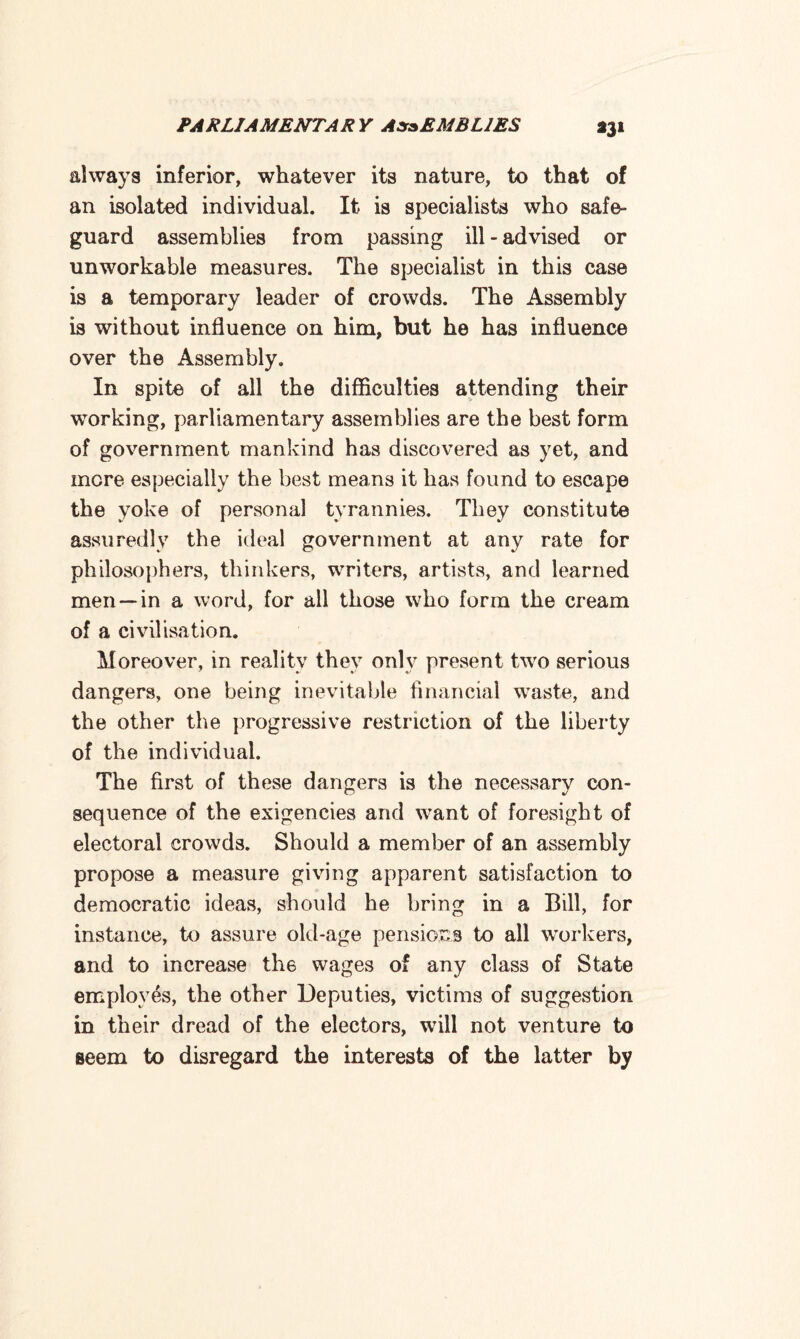 *3* always inferior, whatever its nature, to that of an isolated individual. It is specialists who safe¬ guard assemblies from passing ill - advised or unworkable measures. The specialist in this case is a temporary leader of crowds. The Assembly is without influence on him, but he has influence over the Assembly. In spite of all the difficulties attending their working, parliamentary assemblies are the best form of government mankind has discovered as yet, and mere especially the best means it has found to escape the yoke of personal tyrannies. They constitute assuredly the ideal government at any rate for philosophers, thinkers, writers, artists, and learned men— in a word, for all those who form the cream of a civilisation. Moreover, in reality they only present two serious dangers, one being inevitable financial waste, and the other the progressive restriction of the liberty of the individual. The first of these dangers is the necessary con¬ sequence of the exigencies and want of foresight of electoral crowds. Should a member of an assembly propose a measure giving apparent satisfaction to democratic ideas, should he bring in a Bill, for instance, to assure old-age pensions to all workers, and to increase tli6 wages of any class of State employes, the other Deputies, victims of suggestion in their dread of the electors, will not venture to seem to disregard the interests of the latter by