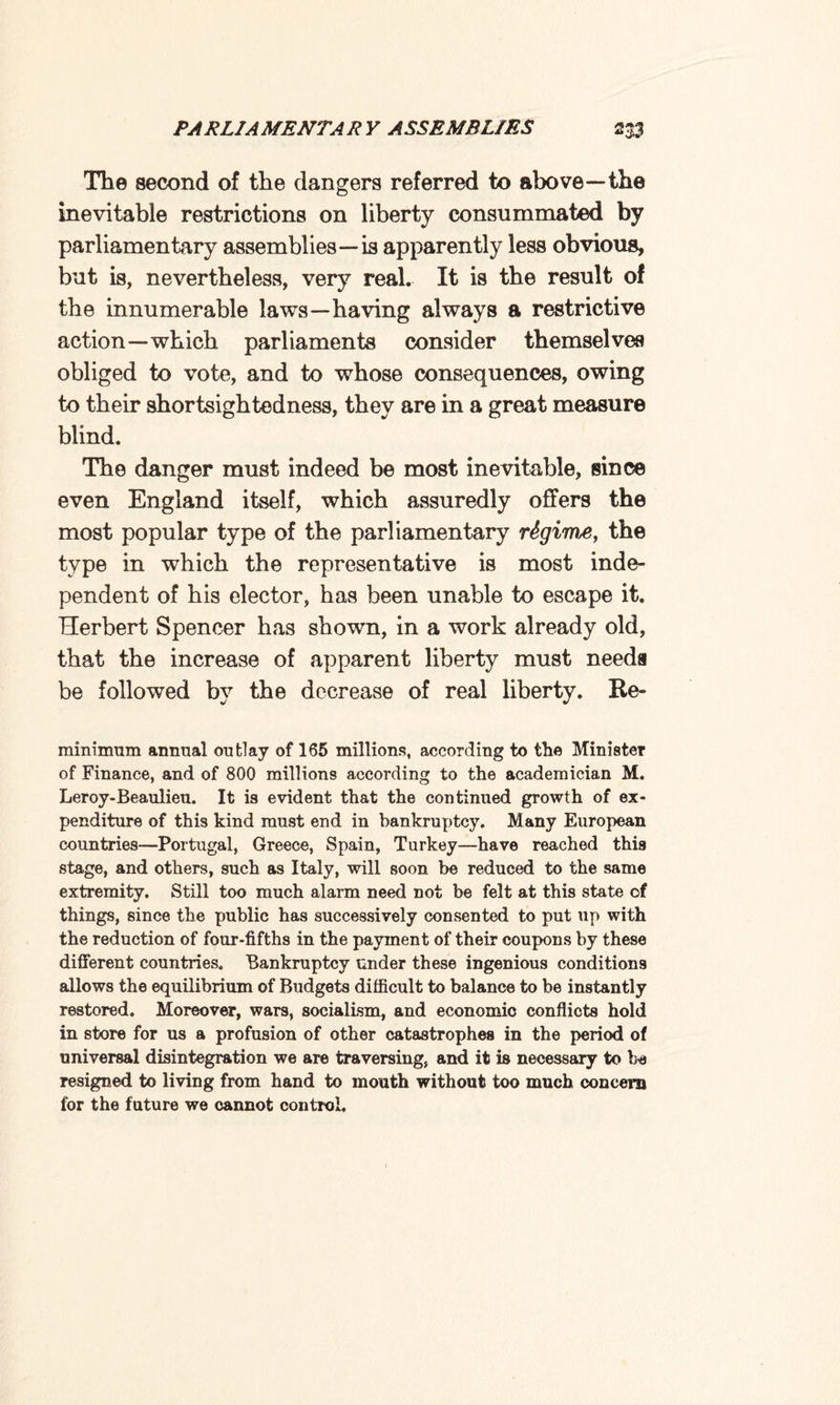 The second of the dangers referred to above—the inevitable restrictions on liberty consummated by parliamentary assemblies—is apparently less obvious, but is, nevertheless, very real. It is the result of the innumerable laws—having always a restrictive action—which parliaments consider themselves obliged to vote, and to whose consequences, owing to their shortsightedness, they are in a great measure blind. The danger must indeed be most inevitable, since even England itself, which assuredly offers the most popular type of the parliamentary regime, the type in which the representative is most inde¬ pendent of his elector, has been unable to escape it. Herbert Spencer has shown, in a work already old, that the increase of apparent liberty must needs be followed by the decrease of real liberty. Re¬ minimum annual outlay of 165 millions, according to the Minister of Finance, and of 800 millions according to the academician M. Leroy-Beaulieu. It is evident that the continued growth of ex¬ penditure of this kind must end in bankruptcy. Many European countries—Portugal, Greece, Spain, Turkey—have reached this stage, and others, such as Italy, will soon be reduced to the same extremity. Still too much alarm need not be felt at this state of things, since the public has successively consented to put up with the reduction of four-fifths in the payment of their coupons by these different countries. Bankruptcy under these ingenious conditions allows the equilibrium of Budgets difficult to balance to be instantly restored. Moreover, wars, socialism, and economic conflicts hold in store for us a profusion of other catastrophes in the period of universal disintegration we are traversing, and it is necessary to be resigned to living from hand to mouth without too much concern for the future we cannot control.