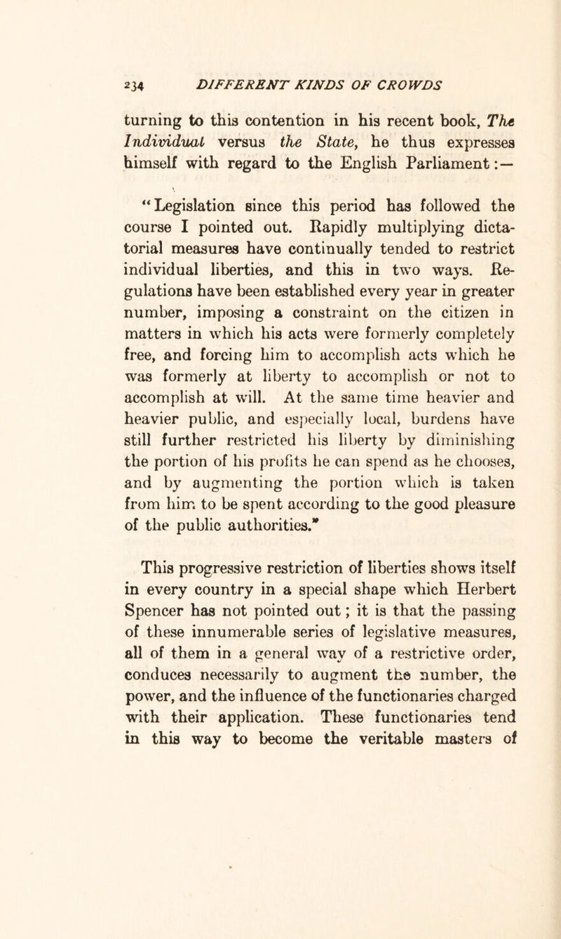 turning to this contention in his recent book, The Individual versus the State, he thus expresses himself with regard to the English Parliament “Legislation since this period has followed the course I pointed out. Rapidly multiplying dicta¬ torial measures have continually tended to restrict individual liberties, and this in two ways. Re¬ gulations have been established every year in greater number, imposing a constraint on the citizen in matters in which his acts were formerly completely free, and forcing him to accomplish acts which he was formerly at liberty to accomplish or not to accomplish at will. At the same time heavier and heavier public, and especially local, burdens have still further restricted his liberty by diminishing the portion of his profits he can spend as he chooses, and by augmenting the portion which is taken from him to be spent according to the good pleasure of the public authorities.* This progressive restriction of liberties shows itself in every country in a special shape which Herbert Spencer has not pointed out; it is that the passing of these innumerable series of legislative measures, all of them in a general wav of a restrictive order, conduces necessarily to augment the number, the power, and the influence of the functionaries charged with their application. These functionaries tend in this way to become the veritable masters of
