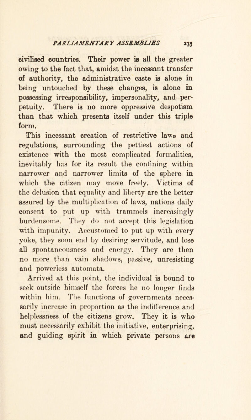 *35 civilised countries. Their power is all the greater owing to the fact that, amidst the incessant transfer of authority, the administrative caste is alone in being untouched by these changes, is alone in possessing irresponsibility, impersonality, and per¬ petuity. There is no more oppressive despotism than that which presents itself under this triple form. This incessant creation of restrictive laws and regulations, surrounding the pettiest actions of existence with the most complicated formalities, inevitably has for its result the confining within narrower and narrower limits of the sphere in which the citizen may move freely. Victims of the delusion that equality and liberty are the better assured by the multiplication of laws, nations daily consent to put up with trammels increasingly burdensome. They do not accept this legislation wfith impunity. Accustomed to put up with every yoke, they soon end by desiring servitude, and lose all spontaneousness and energy. They are then no more than vain shadows, passive, unresisting and powerless automata. Arrived at this point, the individual is bound to seek outside himself the forces he no longer finds within him. The functions of governments neces¬ sarily increase in proportion as the indifference and helplessness of the citizens grow. They it is who must necessarily exhibit the initiative, enterprising, and guiding spirit in which private persons are