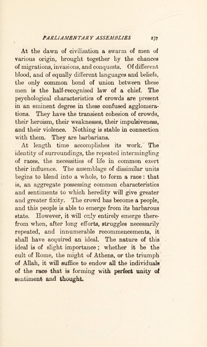 At the dawn of civilisation a swarm of men of various origin, brought together by the chances of migrations, invasions, and conquests. Of different blood, and of equally different languages and beliefs, the only common bond of union between these men is the half-recognised law of a chief. The psychological characteristics of crowds are present in an eminent degree in these confused agglomera¬ tions. They have the transient cohesion of crowds, their heroism, their weaknesses, their impulsiveness, and their violence. Nothing is stable in connection with them. They are barbarians. At length time accomplishes its work. The identity of surroundings, the repeated intermingling of races, the necessities of life in common exert their influence. The assemblage of dissimilar units begins to blend into a whole, to form a race: that is, an aggregate possessing common characteristics and sentiments to which heredity will give greater and greater fixity. The crowd has become a people, and this people is able to emerge from its barbarous state. However, it will only entirely emerge there¬ from when, after long efforts, struggles necessarily repeated, and innumerable recommencements, it shall have acquired an ideal. The nature of this ideal is of slight importance; whether it be the cult of Rome, the might of Athens, or the triumph of Allah, it will suffice to endow all the individuals 1 of the race that is forming with perfect unity of sentiment and thought.