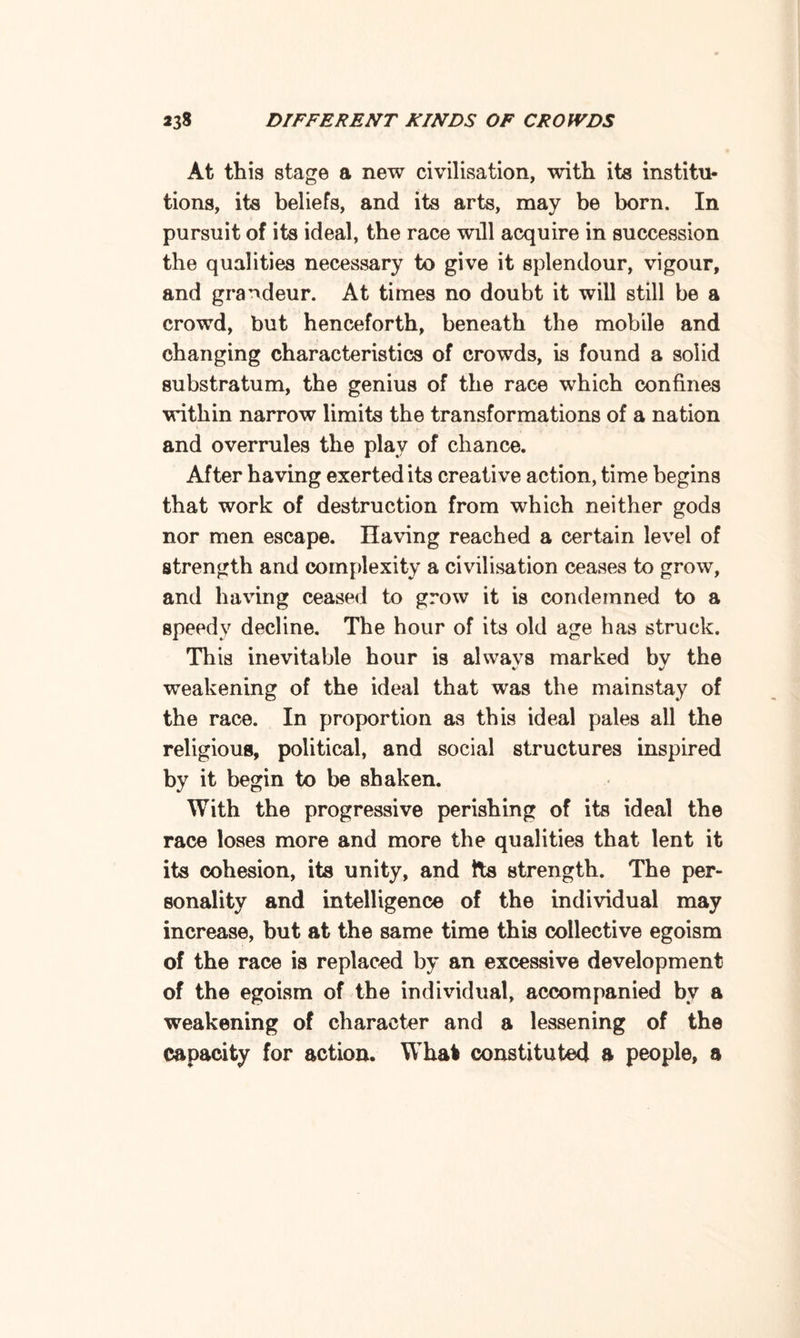 At this stage a new civilisation, with its institu¬ tions, its beliefs, and its arts, may be born. In pursuit of its ideal, the race will acquire in succession the qualities necessary to give it splendour, vigour, and grandeur. At times no doubt it will still be a crowd, but henceforth, beneath the mobile and changing characteristics of crowds, is found a solid substratum, the genius of the race which confines within narrow limits the transformations of a nation and overrules the play of chance. After having exerted its creative action, time begins that work of destruction from which neither gods nor men escape. Having reached a certain level of strength and complexity a civilisation ceases to grow, and having ceased to grow it is condemned to a speedy decline. The hour of its old age has struck. This inevitable hour is always marked by the weakening of the ideal that was the mainstay of the race. In proportion as this ideal pales all the religious, political, and social structures inspired by it begin to be shaken. With the progressive perishing of its ideal the race loses more and more the qualities that lent it its cohesion, its unity, and Its strength. The per¬ sonality and intelligence of the individual may increase, but at the same time this collective egoism of the race is replaced by an excessive development of the egoism of the individual, accompanied bv a weakening of character and a lessening of the capacity for action. What constituted a people, a