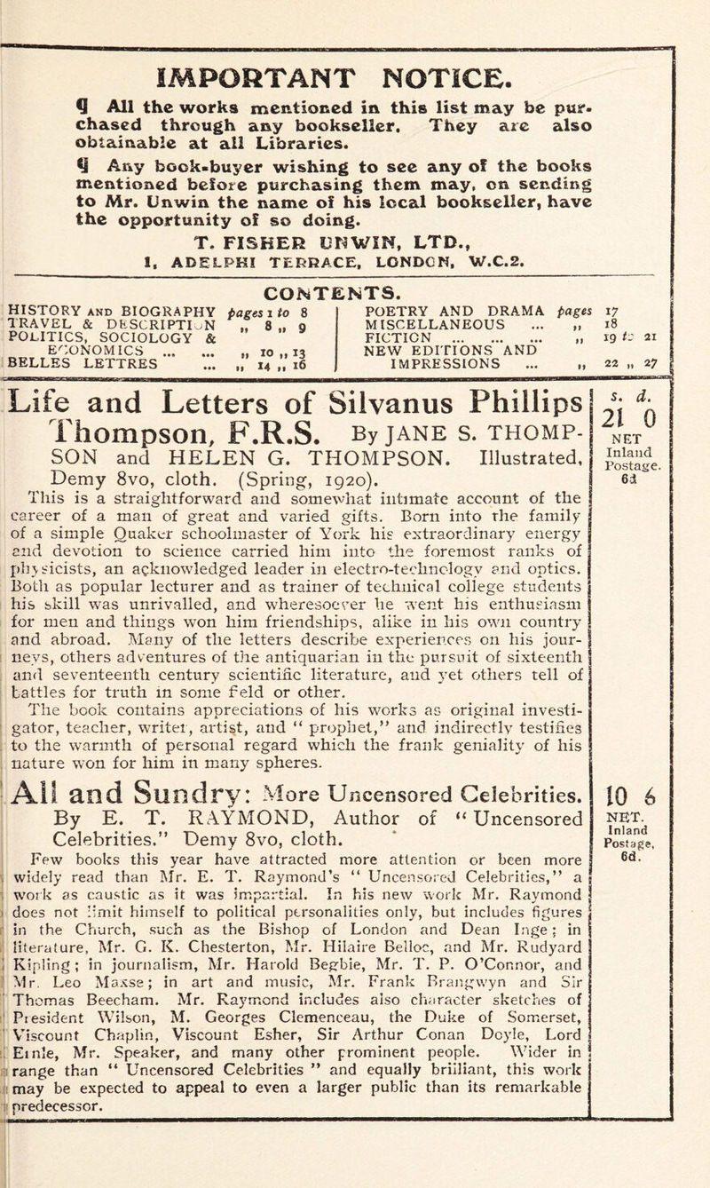 IMPORTANT NOTICE. Q All the works mentioned in this list may be pur¬ chased through any bookseller. They are also obtainable at all Libraries. Any book-buyer wishing to see any of the books mentioned before purchasing them may, on sending to Mr. Unwin the name of his local bookseller, have the opportunity of so doing. T. FISHER UNWIN, LTD., I, ADELPHI TERRACE, LONDON, W.C.2. CONTENTS. HISTORY and BIOGRAPHY pages i to 8 TRAVEL & DESCRIPTION „ 8 „ o POLITICS, SOCIOLOGY & ECONOMICS ... ... „ io„i3 BELLES LETTRES . 14 ,, 16 POETRY AND DRAMA pages 17 MISCELLANEOUS 99 18 FICTION . 19 19 to NEW EDITIONS AND IMPRESSIONS 99 22 „ Life and Letters of Silvanus Phillips | d- Thompson, F.R.S. By jane s. thomp- net SON and HELEN G. THOMPSON. Illustrated, Demy 8vo, cloth. (Spring, 1920). f 6* This is a straightforward and somewhat intimate account of the I career of a man of great and varied gifts. Born into the family I of a simple Quaker schoolmaster of York his extraordinary energy I and devotion to science carried him into the foremost ranks of j physicists, an acknowledged leader in electro-technology and optics. | Both as popular lecturer and as trainer of technical college students j his skill was unrivalled, and wheresoever he went his enthusiasm j for men and things won him friendships, alike in his own country j and abroad. Many of the letters describe experiences on his jour¬ neys, others adventures of the antiquarian in the pursuit of sixteenth and seventeenth century scientific literature, and yet others tell of tattles for truth in some feld or other. The book contains appreciations of his works as original investi¬ gator, teacher, writer, artist, and “ prophet,” and indirectly testifies to the warmth of personal regard which the frank geniality of his nature won for him in many spheres. All and Sundry: More Uncensored Celebrities. By E. T. RAYMOND, Author of “ Uncensored Celebrities.” Demy 8vo, cloth. Few books this year have attracted more attention or been more widely read than Air. E. T. Raymond’s “ Uncensored Celebrities,” a work as caustic as it was impartial. In his new work Mr. Raymond does not limit himself to political personalities only, but includes figures | in the Church, such as the Bishop of London and Dean Inge; in literature, Mr. G. K. Chesterton, Mr. Hilaire Belloc, and Mr. Rudyard Kipling; in journalism, Mr. Harold Begbie, Mr. T. P. O’Connor, and Mr. Leo Maxse; in art and music, Mr. Frank Brangwyn and Sir Thomas Beecham. Mr. Raymond includes also character sketches of President Wilson, M. Georges Clemenceau, the Duke of Somerset, Viscount Chaplin, Viscount Esher, Sir Arthur Conan Doyle, Lord i Ernie, Mr. Speaker, and many other prominent people. Wider in i range than “ Uncensored Celebrities ” and equally brilliant, this work may be expected to appeal to even a larger public than its remarkable predecessor. 10 6 NET. Inland Postage,