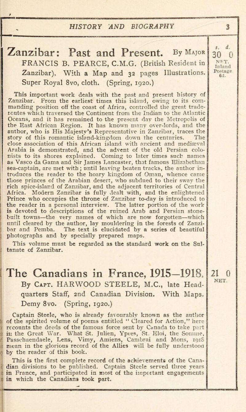 Zanzibar: Past and Present. By Mai°r s, d, 30 0 FRANCIS B. PEARCE, C.M.G. (British Resident in | Zanzibar), With a Map and 32 pages Illustrations. Postage 6d. Super Royal 8vo, cloth. (Spring, 1920.) This important work deals with the past and present history of Zanzibar. From the earliest times this island, owing to its com¬ manding position off the coast of Africa, controlled the great trade- icutes which traversed the Continent from the Indian to the Atlantic Oceans, and it has remained to the present day the Metropolis of the Bast African Region. It has known many over-lords, and the author, who is His Majesty’s Representative in Zanzibar, traces the story of this romantic island-kingdom down the centuries. The close association of this African island with ancient and mediaeval Arabia is demonstrated, and the advent of the old Persian colo¬ nists to its shores explained. Coming to later times such names as Vasco da Gama and Sir Tames Lancaster, that famous Elizabethan sea-captain, are met with ; until leaving beaten tracks, the author in¬ troduces the reader to the hoary kingdom of Oman, whence came those princes of the Arabian desert, who subdued to their sway the rich spice-island of Zanzibar, and the adjacent territories of Central Africa. Modern Zanzibar is fully dealt with, and the enlightened Prince who occupies the throne of Zanzibar to-day is introduced to the reader in a personal interview. The latter portion of the work is devoted to descriptions of the ruined Arab and Persian stone- built towns—the very names of which are now forgotten—which until cleared by the author, lay mouldering in the forests of Zanzi¬ bar and Pemba. The text is elucidated by a series of beautiful photographs and by specially prepared maps. This volume must be regarded as the standard work on the Sul¬ tanate of Zanzibar. i The Canadians in France, 1915—1918,121 0 By Capt. HARWOOD STEELE, M.C., late Head-1 NET' quarters Staff, 2nd Canadian Division. With Maps, Demy 8vo. (Spring, 1920,) Captain Steele, who is already favourably known as the author \ of the spirited volume of poems entitled “ Cleared for Action,” here 3 recounts the deeds of the famous force sent by Canada to take part in the Great War. What St. Julien, Ypves, St. Bloi, the Somme, Passchaendaele, Lens, Vimy, Amiens, Cambrai and M.ons, 1918 mean in the glorious record of the Allies will be fully understood ; by the reader of this book. This is the first complete record of the achievements of the Cana- i dian divisions to be published. Captain Steele served three years n in France, and participated in most of the important engagements a in which the Canadians took part.
