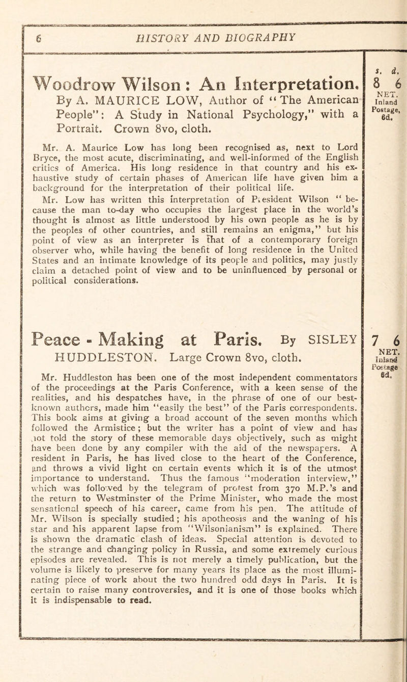 Woodrow Wilson : An Interpretation. By A. MAURICE LOW, Author of “ The American People”: A Study in National Psychology,” with a Portrait. Crown 8vo, cloth. Mr. A. Maurice Low has long been recognised as, next to Lord Bryce, the most acute, discriminating, and well-informed of the English critics of America. His long residence in that country and his ex¬ haustive study of certain phases of American life have given him a background for the interpretation of their political life. Mr. Low has written this interpretation of President Wilson “ be¬ cause the man to-day who occupies the largest place in the world’s thought is almost as little understood by his own people as he is by the peoples of other countries, and still remains an enigma,” but his point of view as an interpreter is that of a contemporary foreign observer who, while having the benefit of long residence in the United States and an intimate knowledge of its people and politics, may justly claim a detached point of view and to be uninfluenced by personal or political considerations. Peace - Making at Paris. By sisley HUDDLESTON, Large Crown 8vo, cloth. Mr. Huddleston has been one of the most independent commentators of the proceedings at the Paris Conference, with a keen sense of the realities, and his despatches have, in the phrase of one of our best- known authors, made him ‘‘easily the best” of the Paris correspondents. This book aims at giving a broad account of the seven months which followed the Armistice; but the writer has a point of view and has not told the story of these memorable days objectively, such as might have been done by any compiler with the aid of the newspapers. A resident in Paris, he has lived close to the heart of the Conference, find throws a vivid light on certain events which it is of the utmost importance to understand. Thus the famous “moderation interview,” which was followed by the telegram of protest from 370 M.P.’s and the return to Westminster of the Prime Minister, who made the most sensational speech of his career, came from his pen. The attitude of Mr. Wilson is specially studied; his apotheosis and the waning of his star and his apparent lapse from “Wilsonianism” is explained. There is shown the dramatic clash of ideas. Special attention is devoted to the strange and changing policy in Russia, and some extremely curious episodes are revealed. This is not merely a timely publication, but the volume is likely to preserve for many years its place as the most illumi¬ nating piece of work about the two hundred odd days in Paris. It is certain to raise many controversies, and it is one of those books which it is indispensable to read.
