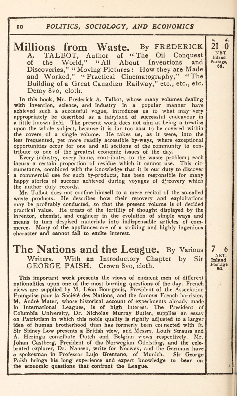 Millions from Waste. By Frederick A. TALBOT, Author of “ The Oil Conquest of the World,” “ All About Inventions and Discoveries,” “ Moving Pictures : How they are Made and Worked,” '‘Practical Cinematography,” “The Building of a Great Canadian Railway,” etc., etc., etc. Demy 8vo, cloth. In this book, Mr. Frederick A. Talbot, whose many volumes dealing with invention, science, and industry in a popular manner have achieved such a successful vogue, introduces us to what may very appropriately be described as a fairyland of successful endeavour in a little known field. The present work does not aim at being a treatise upon the whole subject, because it is far too vast to be covered within the covers cf a single volume. He takes us, as it were, into the less frequented, yet more readily accessible by-ways, where exceptional opportunities occur for one and all sections of the community to con¬ tribute to one of the greatest economic issues of the day. Every industry, every home, contributes to the waste problem ; each incurs a certain proportion of residue which it cannot use. This cir¬ cumstance, combined with the knowledge that it is our duty to discover a commercial use for such by-products, has been responsible for many happy stories of success achieved during voyages of discovery which the author duly records. Mr. Talbot does not confine himself to a mere recital of the so-called waste products. He describes how their recovery and exploitations may be profitably conducted, so that the present volume is of decided practical value. He treats of the fertility of thought displayed by the inventor, chemist, and engineer in the evolution of simple ways and means to turn despised materials into indispensable articles of com¬ merce. Many of the appliances are of a striking and highly Ingenious character and cannot fail to excite interest. The Nations and the League. By Various Writers. With an Introductory Chapter by Sir GEORGE PAISH. Crown 8vo, cloth. This important work presents the views of eminent men of different nationalities upon one of the most burning questions of the day. French views are supplied by M. L6on Bourgeois, President of the Association Fran^aise pour la Soci£t6 des Nations, and the famous French barrister, M. Andr4 Mater, whose historical account of experiments already made in International Leagues, is of high interest. The President of Columbia University, Dr. Nicholas Murray Butler, supplies an essay on Patriotism in which this noble quality is rightly adjusted to a larger idea of human brotherhood than has formerly been coi.nected with it. Sir Sidney Low presents a British view, and Messrs. Louis Strauss and A. Heringa contribute Dutch and Belgian views respectively. Mr. Johan Castberg, President of the Norwegian Odelsting, and the cele¬ brated explorer, Dr. Nansen, write for Norway, and the Germans have a spokesman in Professor Lujo B'rentano, of Munich. Sir George Paish brings his long experience and expert knowledge to bear on the economic questions that confront the League. s. d. 21 0 NET Inland Postags, 6d. 7 fc NET. Inland Postage