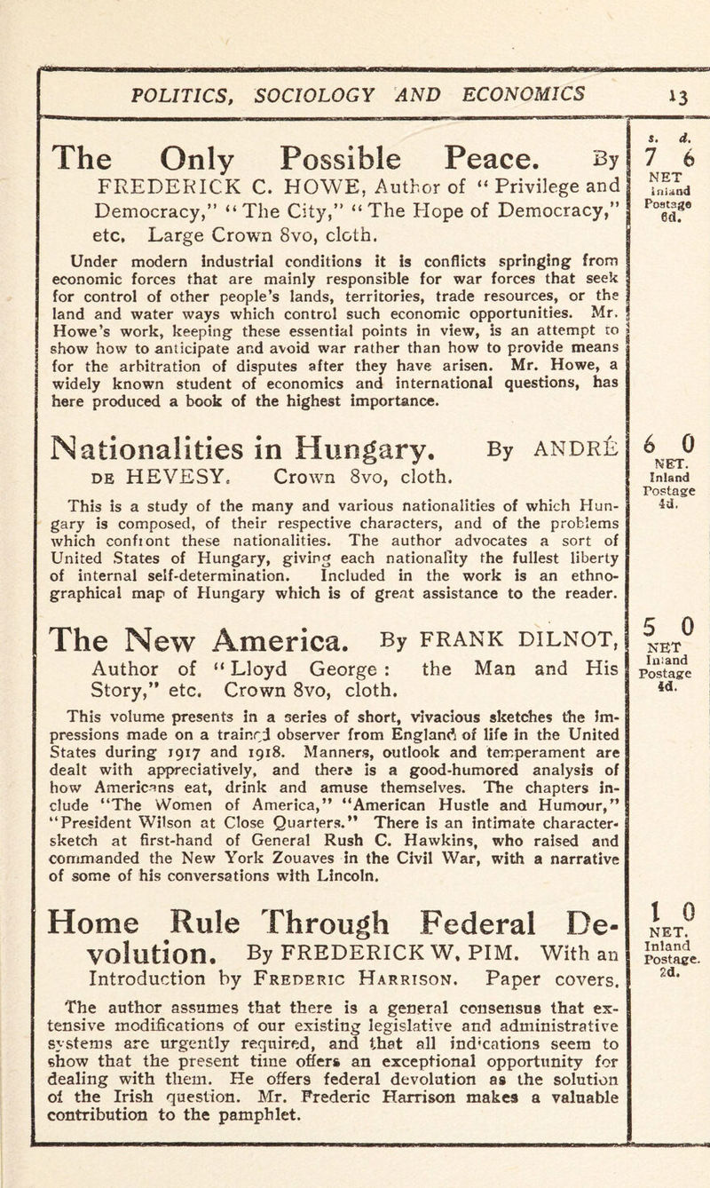 The Only Possible Peace. By FREDERICK C. HOWE, Author of “ Privilege and Democracy,” “The City,” “The Hope of Democracy, etc. Large Crown 8vo, cloth. Under modern industrial conditions it is conflicts springing from economic forces that are mainly responsible for war forces that seek for control of other people’s lands, territories, trade resources, or the land and water ways which control such economic opportunities. Mr. _ Howe’s work, keeping these essential points in view, is an attempt to | show how to anticipate and avoid war rather than how to provide means for the arbitration of disputes after they have arisen. Mr. Howe, a widely known student of economics and international questions, has here produced a book of the highest importance. Nationalities in Hungary. By andre de HEVESY. Crown 8vo, cloth. This is a study of the many and various nationalities of which Hun¬ gary is composed, of their respective characters, and of the problems which confront these nationalities. The author advocates a sort of United States of Hungary, giving each nationality the fullest liberty of internal self-determination. Included in the work is an ethno¬ graphical map of Hungary which is of great assistance to the reader. The New America. By frank dilnot, Author of “ Lloyd George : the Man and His Story,” etc. Crown 8vo, cloth. This volume presents in a series of short, vivacious sketches the im¬ pressions made on a trained observer from England of life in the United States during 1917 and 1918. Manners, outlook and temperament are dealt with appreciatively, and there is a good-humored analysis of how Americans eat, drink and amuse themselves. The chapters in¬ clude “The Women of America,” “American Hustle and Humour,” “President Wilson at Close Quarters.” There is an intimate character- sketch at first-hand of General Rush C. Hawkins, who raised and commanded the New York Zouaves in the Civil War, with a narrative of some of his conversations with Lincoln. 6 0 MET. Inland Postage 4tl. 5 0 NET Inland Postage id. Home Rule Through Federal De¬ volution. By FREDERICK W, PIM. With an Introduction by Frederic Harrison. Paper covers. The author assumes that there is a general consensus that ex¬ tensive modifications of our existing legislative and administrative systems are urgently required, and that all ind'eations seem to show that the present time offers an exceptional opportunity for dealing with them. He offers federal devolution as the solution of the Irish question. Mr. Frederic Harrison makes a valuable contribution to the pamphlet. l 0 NET. Inland Postage. 2d.