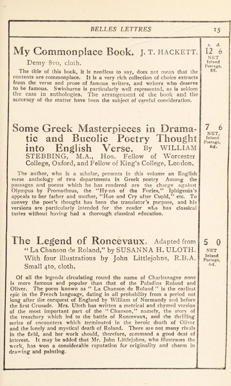My Commonplace Book. j. t. hackett. Demy 8vo, cloth. The title of (his book, it is needless to say, does not mean that the contents are commonplace. It is a very rich collection of choice extracts from the verse and prose of famous writers, and writers who deserve to be famous. Swinburne is particularly well represented, as is seldom the case in anthologies. The arrangement of the book and the accuracy of the matter have been the subject of careful consideration. Some Greek Masterpieces in Drama¬ tic and Bucolic Poetry Thought into English Verse. By william STEBBING, M.A., Hon. Fellow of Worcester College, Oxford, and Fellow of King’s College, London, The author, who is a scholar, presents in this volume an English verse anthology of two departments in Greek poetry Among the passages and poems which he has rendered are the charge against Olympus by Promotheus, the “Hymn of the Furies,” Iphigenia’s appeals to her father and mother, “Hue and Cry after Cupid,” etc. To convey the poet’s thought has been the translator’s purpose, and his versions are particularly intended for the reader who has classical tastes without having had a thorough classical education. The Legend of Roncevaux, Adapted from “ La Chanson de Roland,” by SUSANNA H. ULOTH. With four illustrations by John Littlejohns, R,B.A. Small 4to, cloth. Of all the legends circulating round the name of Charlemagne none is more famous and popular than that of the Paladins Roland and Oliver. The poem known as “ La Chanson de Roland ” is the earliest epic in the French language, dating in all probability from a period not long after the conquest of England by William of Normandy and before the first Crusade. Mrs. Uloth has written a metrical and rhymed version of the most important part of the “ Chanson,” namely, the stor^ of the treachery which led to the battle of Roncevaux, and the thrilling series of encounters which terminated in the heroic death of Oliver and the lonely and mystical death of Roland. There are not many rivals in the field, and her work should, therefore, command a good deal of interest. It may be added that Mr. John Littlejohns, who illustrates the! work, has won a considerable reputation for originality and charm in dra«’ing and painting. Inland Postage, 6d. 7 6 NET. Inland Postage, 6d. 5 0 NET Inland Postage, 6 si.