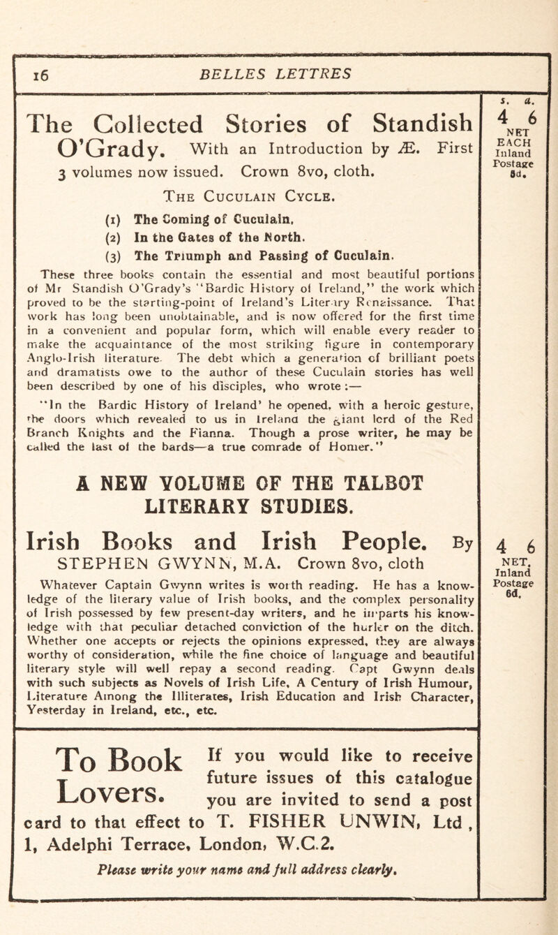 The Collected Stories of Standish O’Grady. With an Introduction by M. First 3 volumes now issued. Crown 8vo, cloth. The Cuculain Cycle. (1) The Coming of Cuculain, (2) In the Gates of the North. (3) The Triumph and Passing of Cuculain. These three books contain the essential and most beautiful portions of Mr Standish O’Grady’s “Bardic History ol Ireland,” the work which proved to be the starting-point of Ireland’s Literary Renaissance. That work has long been unobtainable, and is now offered for the first time in a convenient and popular form, which will enable every reader to make the acquaintance of the most striking figure in contemporary Anglo-Irish literature. The debt which a generation of brilliant poets and dramatists owe to the author of these Cuculain stories has well been described by one of his disciples, who wrote :— “In the Bardic History of Ireland’ he opened, with a heroic gesture, rhe doors which revealed to us in Ireland the c,iant lord of the Red Branch Knights and the Lianna. Though a prose writer, he may be called the last ol the bards—a true comrade of Homer.” A NEW VOLUME OF THE TALBOT LITERARY STUDIES. Irish Books and Irish People. By STEPHEN GWYNN, M.A. Crown 8vo, cloth Whatever Captain Gwynn writes is worth reading. He has a know¬ ledge of the literary value of Irish books, and the complex personality of Irish possessed by few present-day writers, and he imparts his know¬ ledge with that peculiar detached conviction of the hurler on the ditch. Whether one accepts or rejects the opinions expressed, they are always worthy of consideration, while the fine choice of language and beautiful literary style will well repay a second reading. Capt Gwynn deals with such subjects as Novels of Irish Life, A Century of Irish Humour, Literature Among the Illiterates, Irish Education and Irish Character, Yesterday in Ireland, etc., etc. To Book If you would like to receive j future issues of this catalogue i_>OVerS* you are invited to send a post card to that effect to T. FISHER UNWIN, Ltd , 1, Adelphi Terrace, London, W.C.2. Please write your name and full address clearly. s. a. 4 6 NET EACH Inland Postage 3d. 4 6 NET. Inland Postage 6(1.