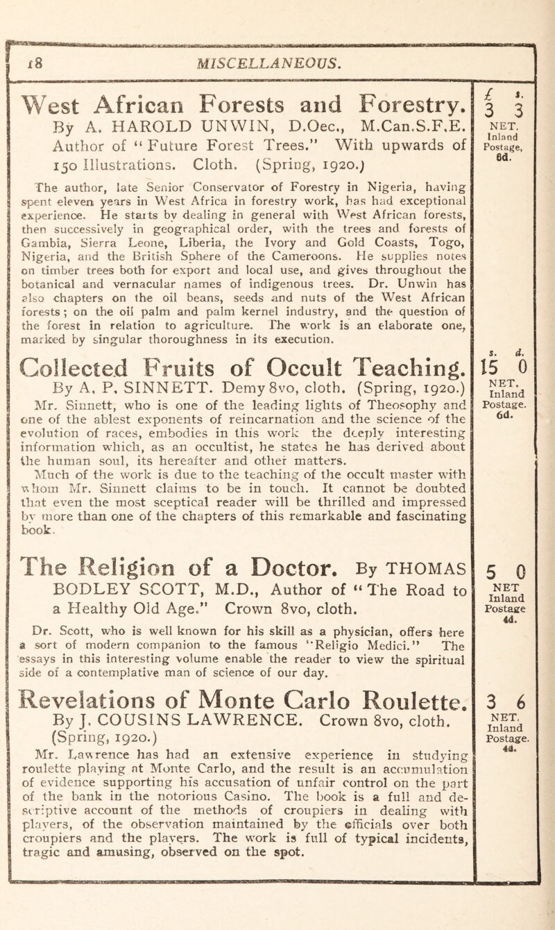 j8 MISCELLANEOUS. West African Forests and Forestry. By A. HAROLD UNWIN, D.Oec., M.Can.S.F.E. Author of “Future Forest Trees.” With upwards of 150 Illustrations. Cloth. (Spring, 1920.) £ 3 s. 3 NET. Inland Postage, 6d. The author, late Senior Conservator of Forestry in Nigeria, having spent eleven years in West Africa in forestry work, has had exceptional I experience. He starts by dealing in general with West African forests, then successively in geographical order, with the trees and forests of Gambia, Sierra Leone, Liberia, the Ivory and Gold Coasts, Togo, Nigeria, and the British Sphere of the Cameroons. He supplies notes on timber trees both for export and local use, and gives throughout the botanical and vernacular names of indigenous trees. Dr. Unwin has also chapters on the oil beans, seeds and nuts of the West African forests ; on the oil palm and palm kernel industry, and the question of the forest in relation to agriculture. The work is an elaborate one, marked by singular thoroughness in its execution. 5. d. Collected Fruits of Occult Teaching. By A, P, SINN EXT. DemySvo, cloth. (Spring, 1920.) Mr. Sinnett, who is one of the leading lights of Theosophy and one of the ablest exponents of reincarnation and the science of the evolution of races, embodies in this work the deeply interesting information which, as an occultist, he states he has derived about the human soul, its hereafter and other matters. Much of the work is due to the teaching of the occult master with whom Mr. Sinnett claims to be in touch. It cannot be doubted that even the most sceptical reader will be thrilled and impressed by more than one of the chapters of this remarkable and fascinating book, 15 0 NET. Inland Postage. 6d. The Religion of a Doctor. By thomas BODLEY SCOTT, M.D., Author of “ The Road to a Healthy Old AgeX Crown 8vo, cloth. Dr. Scott, who is well known for his skill as a physician, offers here a sort of modern companion to the famous ‘‘Religio Medici.” The essays in this interesting volume enable the reader to view the spiritual side of a contemplative man of science of our day. 5 0 NET Inland Postage 4d, Revelations oi Monte Carlo Roulette. By J. COUSINS LAWRENCE. Crown 8vo, cloth. (Spring, 1920.) Mr. Lawrence has had an extensive experience in studying roulette playing at Monte Carlo, and the result is an accumulation of evidence supporting his accusation of unfair control on the peart of the bank in the notorious Casino. The book is a full and de- 3 scriptive account of the methods of croupiers in dealing with players, of the observation maintained by the efficials over both croupiers and the players. The work is full of typical incidents, tragic and amusing, observed on the spot. 3 6 NET, Inland Postage 44.