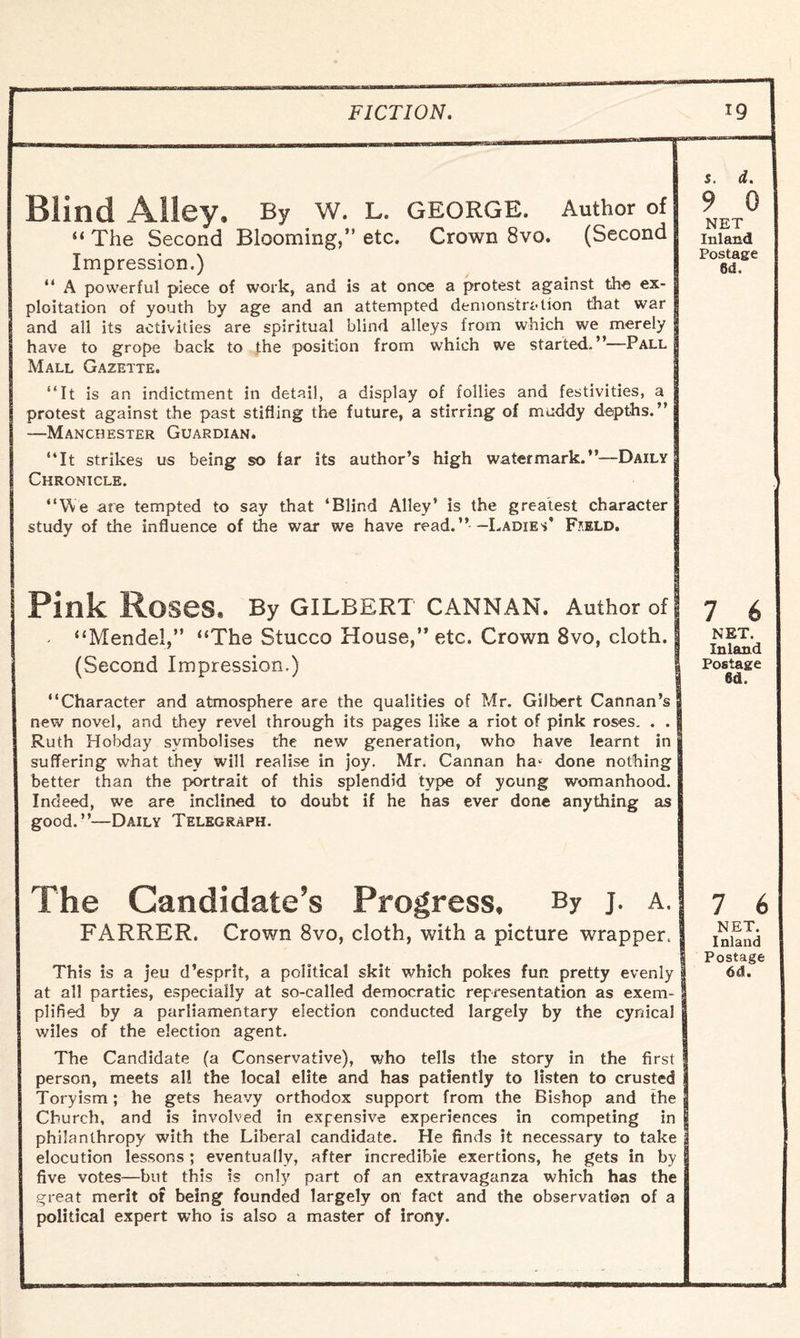 Blind Alley. By W. L. GEORGE. Author of “ The Second Blooming,” etc. Crown 8vo. (Second Impression.) “ A powerful piece of work, and is at once a protest against the ex¬ ploitation of youth by age and an attempted demonstration that war and all its activities are spiritual blind alleys from which we merely have to grope back to the position from which we started.”—Pall Mall Gazette. “It is an indictment in detail, a display of follies and festivities, a protest against the past stifling the future, a stirring of muddy depths.” —Manchester Guardian. “It strikes us being so far its author’s high watermark.”—Daily Chronicle. “We are tempted to say that ‘Blind Alley* is the greatest character study of the influence of the war we have read. ” — Ladies’ F*eld. s. d. 9 0 NET Inland Postage 8d. Pink Roses. By GILBERT CANNAN. Author of - “Mendel,” “The Stucco House,” etc. Crown 8vo, cloth. (Second Impression.) “Character and atmosphere are the qualities of Mr. Gilbert Cannan’s new novel, and they revel through its pages like a riot of pink roses. . . Ruth Hobday symbolises the new generation, who have learnt in suffering what they will realise in joy. Mr. Cannan ha^ done nothing better than the portrait of this splendid type of young womanhood. Indeed, we are inclined to doubt if he has ever done anything as good.”—Daily Telegraph. 7 6 NET. Inland Postage 6d. The Candidate’s Progress, By j. a. FARRER. Crown 8vo, cloth, with a picture wrapper. at all parties, especially at so-called democratic representation as exem¬ plified by a parliamentary election conducted largely by the cynical wiles of the election agent. The Candidate (a Conservative), who tells the story in the first person, meets al! the local elite and has patiently to listen to crusted Toryism; he gets heavy orthodox support from the Bishop and the Church, and is involved in expensive experiences in competing in | philanthropy with the Liberal candidate. He finds it necessary to take 1 elocution lessons; eventually, after incredible exertions, he gets in by five votes—but this is only part of an extravaganza which has the great merit of being founded largely on fact and the observation of a political expert who is also a master of irony. 7 6 NET. Inland Postage