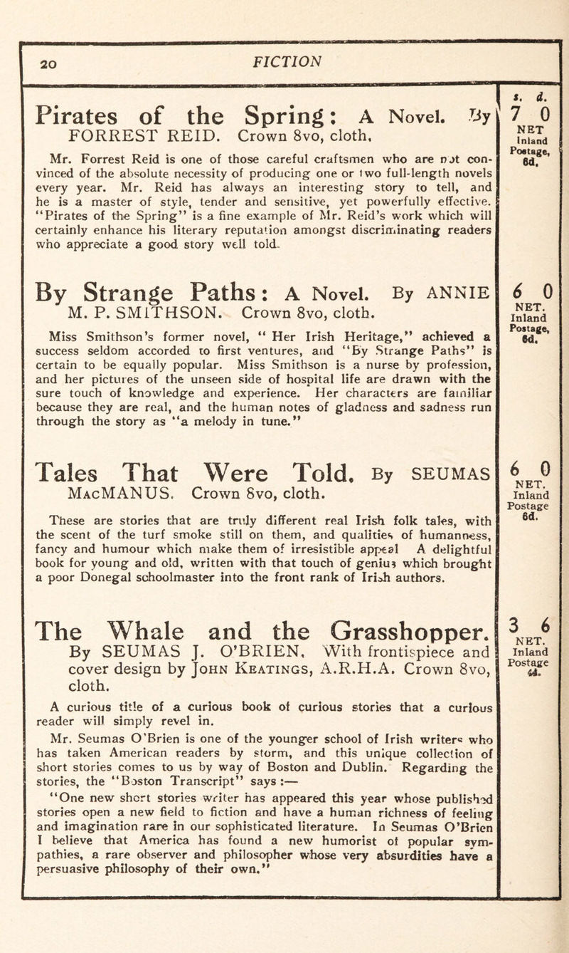 Pirates of the Spring: A Novel. By FORREST REID. Crown 8vo, cloth, Mr. Forrest Reid is one of those careful craftsmen who are nat con¬ vinced of the absolute necessity of producing one or iwo full-length novels every year. Mr. Reid has always an interesting story to tell, and he is a master of style, tender and sensitive, yet powerfully effective. “Pirates of the Spring” is a fine example of Mr. Reid’s work which will certainly enhance his literary reputation amongst discriminating readers who appreciate a good story well told. By Strange Paths: A Novel. By annie M. P. SMITHSON. Crown 8vo, cloth. Miss Smithson’s former novel, “ Her Irish Heritage,” achieved a success seldom accorded to first ventures, and “By Strange Paths” is certain to be equally popular. Miss Smithson is a nurse by profession, and her pictures of the unseen side of hospital life are drawn with the sure touch of knowledge and experience. Her characters are familiar because they are real, and the human notes of gladness and sadness run through the story as “a melody in tune.” Tales That Were Told, By seumas MacMANUS. Crown 8vo, cloth. These are stories that are truly different real Irish folk tales, with the scent of the turf smoke still on them, and qualities of humanness, fancy and humour which make them of irresistible appeal A delightful book for young and old, written with that touch of genius which brought a poor Donegal schoolmaster into the front rank of Irioh authors. The Whale and the Grasshopper. By SEUMAS J. O’BRIEN. With frontispiece and cover design by John Keatings, A.R.H.A. Crown 8vo, cloth. A curious title of a curious book of curious stories that a curious reader will simply revel in. Mr. Seumas O’Brien is one of the younger school of Irish writer® who has taken American readers by storm, and this unique collection of short stories comes to us by way of Boston and Dublin. Regarding the stories, the “Boston Transcript” says:— “One new short stories writer has appeared this year whose published stories open a new field to fiction and have a human richness of feeling and imagination rare in our sophisticated literature. In Seumas O’Brien I believe that America has found a new humorist of popular sym¬ pathies, a rare observer and philosopher whose very absurdities have a persuasive philosophy of their own.” *. d. 7 0 NET Inland Postage, 6d. 6 0 NET. Inland Postage, «d. 6 0 NET. Inland Postage 6d. 3 6 NET. Inland Postage 44.