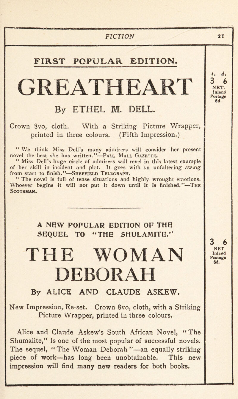 FIRST POPULAR EDITION. GREATHEART By ETHEL M. DELL. s 0 df 3 6 NET. Inland Postage 6d Crown Svo, cloth. With a Striking Picture Wrapper, printed in three colours. (Fifth Impression.) “ We think Miss Dell’s many admirers will consider her present novel the best she has written.”—Pall Mall Gazette. “ Miss Dell’s huge circle of admirers will revel in this latest example of her skill in incident and plot. It goes with «n unfaltering swing from start to finish.”—Sheffield Telegraph. ‘‘ The novel is full of tense situations and highly wrought emotions. Whoever begins it will not put it down until it is finished.”—The Scotsman. A NEW POPULAR EDITION OF THE SEQUEL TO “THE SHULAMITE.” THE WOMAN 3 6 NET Inland Postage Sd. DEBORAH By ALICE AND CLAUDE ASKEW, New Impression, Re-set. Crown 8vo, cloth, with a Striking Picture Wrapper, printed in three colours. Alice and Claude Askew’s South African Novel, “The Shumalite,” is one of the most popular of successful novels. The sequel, “ The Woman Deborah ”—an equally striking piece of work—has long been unobtainable. This new impression will find many new readers for both books.