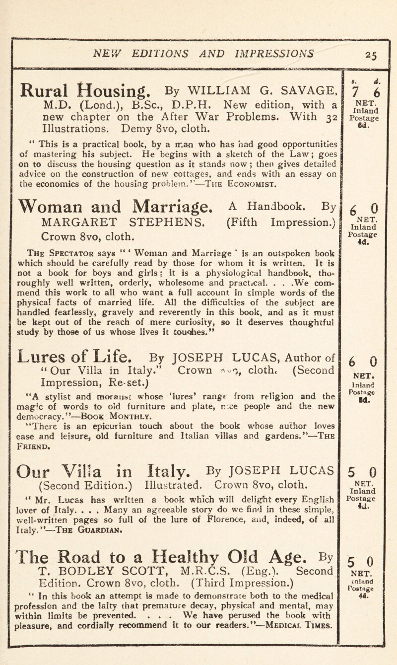mriianrs/.: aaaaBSsxssnuammmm Rural Housing. By william g. savage. M.D. (Lond.), B.Sc., D.P.H, New edition, with a new chapter on the After War Problems. With 32 Illustrations. Demy 8vo, cloth. << This is a practical book, by a man who has had good opportunities of mastering his subject. He begins with a sketch of the Law; goes on to discuss the housing question as it stands now ; then gives detailed advice on the construction of new cottages, and ends with an essay on the economics of the housing problem.’—The Economist. Woman and Marriage, a Handbook. By MARGARET STEPHENS. (Fifth Impression.) Crown 8vo, cloth. The Spectator says “ ‘ Woman and Marriage * is an outspoken book which should be carefully read by those for whom it is written. It is not a book for boys and girls; it is a physiological handbook, tho¬ roughly well written, orderly, wholesome and practical. . . .We com¬ mend this work to all who want a full account in simple words of the physical facts of married life. All the difficulties of the subject are handled fearlessly, gravely and reverently in this book, and as it must be kept out of the reach of mere curiosity, so it deserves thoughtful study by those of us whose lives it touches. >1 Lures of Life. By Joseph lucas, Author of “ Our Villa in Italy.” Crown cloth. (Second Impression, Re-set.) “A stylist and moralise whose ‘lures’ rangr from religion and the mag;c of words to old furniture and plate, n ee people and the new democracy.”—Book Monthly. ‘‘There is an epicurian touch about the book whose author loves ease and leisure, old furniture and Italian villas and gardens.”—The Friend. Our Villa in Italy. By JOSEPH LUCAS (Second Edition.) Illustrated. Crown 8vo, cloth. “ Mr. Lucas has written 8 book which will delight every English lover of Italy. . . . Many an agreeable story do we find in these simple, well-written pages so full of the lure of Florence, and, indeed, of all Italy,The Guardian, The Road to a Healthy Old Age. By T. BODLEY SCOTT, M.R.C.S. (Eng.). Second Edition. Crown 8vo, cloth. (Third Impression.) “ In this book an attempt is made to demonstrate both to the medical profession and the laity that premature decay, physical and mental, may within limits be prevented. . . . We have perused the book with pleasure, and cordially recommend It to our readers.”—Medical Times. 25 s. d. 7 6 NET. Inland Postage 6d. 0 6 NET. Inland Postage id. 6 0 NET. Inland ■ Postage Ed. NET. Inland Postage id. 5 0 NET. inland Postage 4i. vrJLm