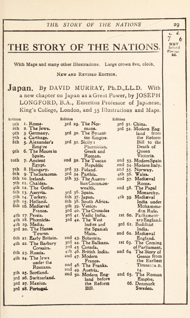 THE STORY OF THE NATIONS THE STORY OF THE NATIONS. With Maps and many other Illustrations. Large crown 8vof cloth, New and Revised Edition. Japan. By david Murray, Ph.D.,LL.D. with I a new chapter on Japan as a Great Power, by JOSEPH LONGFORD, B,A., Emeritus Professor of Japanese, King’s Coliege, London, and 35 Illustrations and Maps. st it ion 9th 1. Rome. 8th 2. The Jews. 9th 3, Germany. 7th 4. Carthage. 8 th 5. Alexander's 9th Empire 6. The Moors in 10th Spain. 7. Ancient 7th Egypt. 8. Hungary. 6th 9- The Saracens. 6th 10. Ireland. 7th n. Chaldea. 4th 12. The Goths. 6th 13. Assyria. 5*h 14. Turkey. 5^ 15. Holland. 6th 16, Mediaeval France* 4th 17. Persia. 4th 18. Phoenicia. 4th 19. Media. 3rd 20. The Hansa Towns. 6th 21. Early Britain. 4th 22. The Barbary Corsairs. 6th 23. Russia. 4th 24. The Jews under the Romans. 5th 25. Scotland. 3rd 26. Switzerland. 3rd 27. Mexico. 3rd 28. Portugal* Edition 3rd 2g. The Nor¬ mans, 3rd 30. The Byzant¬ ine Empire- 3rd 31. Sicily: Phoenician, Greek and Roman* 2nd 32. The Tuscan Republic 3rd 33. Poland. 3rd 34. Parthia. 5th 35. The Austra¬ lian Common- ^ wealth, 3rd 36. Spain. 6th 37. Japan. 8th 38. South Africa. 5th 39. Venice. 3rd 40. The Crusades 3rd 41. Vedic India, 3rd 42. The West Indies and the Spanish Main. 2nd 43. Bohemia. 3rd 44. The Balkans. 3rd 45 Canada. 4 '-h 46. British India. 2nd 47. Modem France. 2nd 48. The Franks. 2nd 49. Austria. 2nd 50. Modern Eng¬ land before the Reform Bill. Edition 3rd 51. China. 3rd 52. Modem Eng land from the Reform Bill to the Death of Queen Victoria. 2nd 53. Modem Spain 2nd 54. Modem Italy. 2nd 55. Norway. 4th 56. Wales. 2nd 57. Mediaeval Rome. 2nd 58. The Papal Monarchy. 4th 39. Mediaeval India under Mohamme¬ dan Rule. 1 st 60. Parliament¬ ary England. 3rd 61. Buddhist India. 2nd 62. Mediaeval England, 1st 63. The Coming of Parliament. 2nd 64. The Story of Greece from the Earliest TiraesiOA.D. 14. 2nd 65. The Roman Empire. 66. Denmark Sweden*