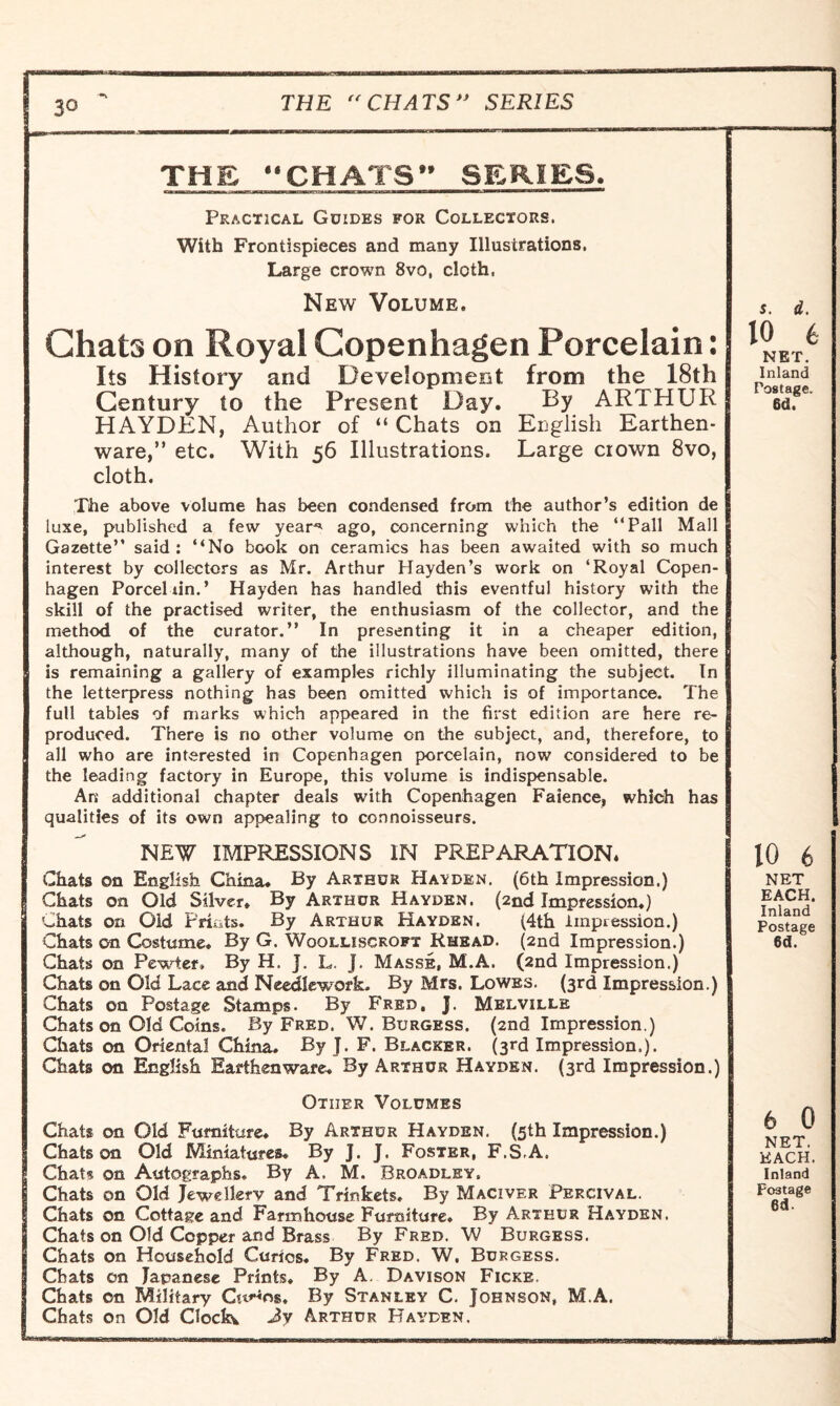 THE CHATS SERIES THE CHATS” SERIES. Practical Guides for Collectors. With Frontispieces and many Illustrations. Large crown 8vo, cloth, New Volume. Chats on Royal Copenhagen Porcelain: Its History and Development from the 18th Century to the Present Day. By ARTHUR HAYDEN, Author of “ Chats on English Earthen¬ ware,” etc. With 56 Illustrations. Large crown 8vo, cloth. The above volume has been condensed from the author’s edition de luxe, published a few year* ago, concerning which the “Pall Mall Gazette” said : “No book on ceramics has been awaited with so much interest by collectors as Mr. Arthur Hayden’s work on ‘Royal Copen¬ hagen Porceliin.’ Hayden has handled this eventful history with the skill of the practised writer, the enthusiasm of the collector, and the method of the curator.” In presenting it in a cheaper edition, although, naturally, many of the illustrations have been omitted, there is remaining a gallery of examples richly illuminating the subject. In the letterpress nothing has been omitted which is of importance. The full tables of marks which appeared in the first edition are here re¬ produced. There is no other volume on the subject, and, therefore, to all who are intserested in Copenhagen porcelain, now considered to be the leading factory in Europe, this volume is indispensable. An additional chapter deals with Copenhagen Faience, which has qualities of its own appealing to connoisseurs. NEW IMPRESSIONS IN PREPARATION. Chats on English China. By Arthur Hayden. (6th Impression.) Chats on Old Silver. By Arthur Hayden. (2nd Impression.) Chats on Old Prints. By Arthur Hayden. (4th impression.) Chats on Costume. By G. Wqqlliscropt Rhead. (2nd Impression.) Chats on Pewter. By H. J. L. j. Masse, M.A. (2nd Impression.) Chats on Old Lace and Needlework. By Mrs. Lowes. (3rd Impression.) Chats on Postage Stamps. By Fred, J. Melville Chats on Old Coins. By Fred. W. Burgess. (2nd Impression.) Chats on Oriental China. By J. F. Blacker. (3rd Impression.). Chats on English Earthenware. By Arthur Hayden. (3rd Impression.) Other Volumes Chats on Old Furniture. By Arthur Hayden. (5th Impression.) Chats on Old Miniatures. By J. J. Foster, F.S.A. Chats on Autographs. By A. M. Broadley. Chats on Old Jewellery and Trinkets. By Maciver Percival. Chats on Cottage and Farmhouse Furniture. By Arthur Hayden. Chats on Old Copper and Brass By Fred. W Burgess. Chats on Household Curios. By Fred. W. Burgess. Chats on Japanese Prints. By A. Davison Ficke, Chats on Military CttHng, By Stanley C. Johnson, M.A. Chats on Old Clock, Jy Arthur Hayden, s. d. 10 6 NET. Inland Postage. 6d. 10 6 NET EACH. Inland Postage 6d. 6 0 NET. EACH. Inland Foatage 6d.