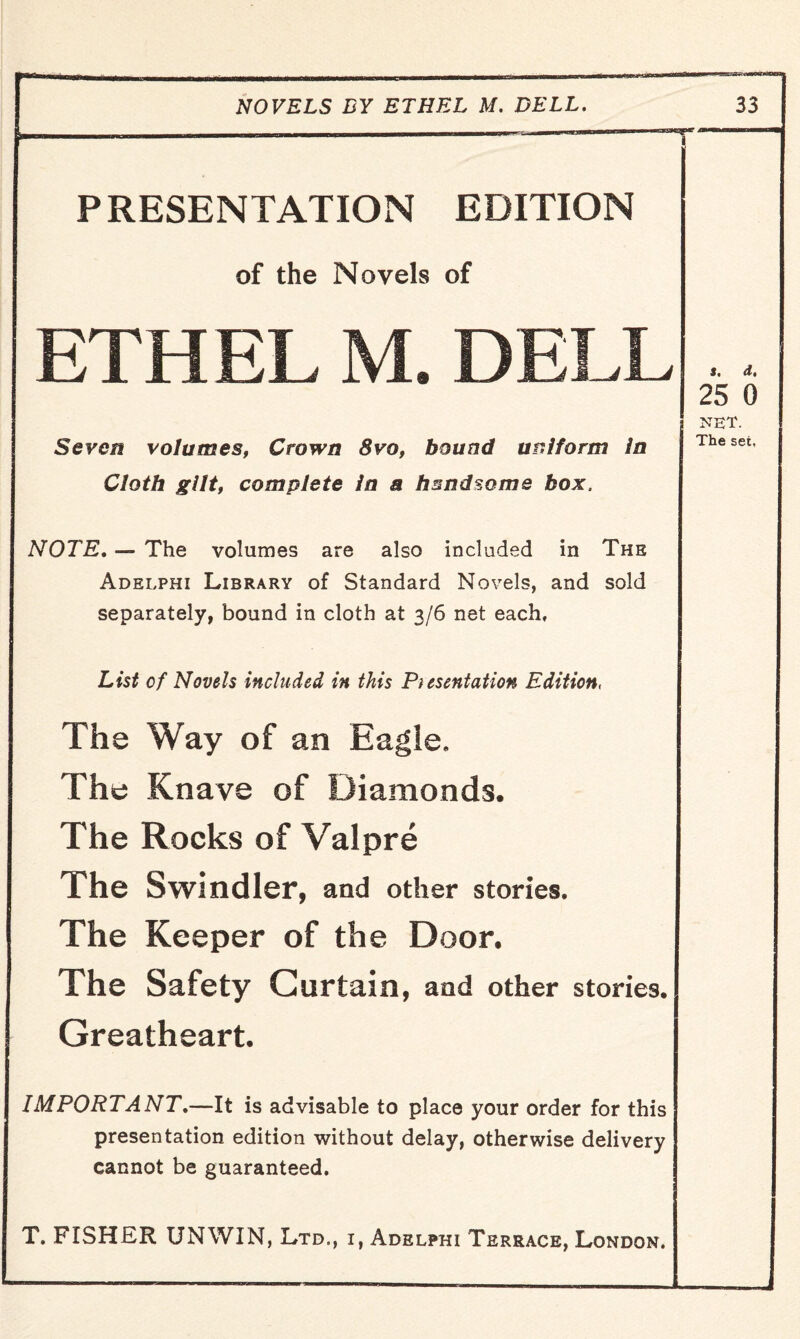 PRESENTATION EDITION of the Novels of ETHEL M. DELL Seven volumes, Crown 8vo, bound uniform In Cloth gilt, complete in a hsndsome box. NOTE. — The volumes are also included in The Adelphi Library of Standard Novels, and sold separately, bound in cloth at 3/6 net each. List of Novels included in this Presentation Edition, The Way of an Eagie. The Knave of Diamonds. The Rocks of Valpre The Swindler, and other stories. The Keeper of the Door. The Safety Curtain, and other stories. Greatheart. IMPORTANT.—It is advisable to place your order for this presentation edition without delay, otherwise delivery cannot be guaranteed, T. FISHER UNWIN, Ltd., i, Adelphi Terrace, London. s. d, 25 0 net. The set.