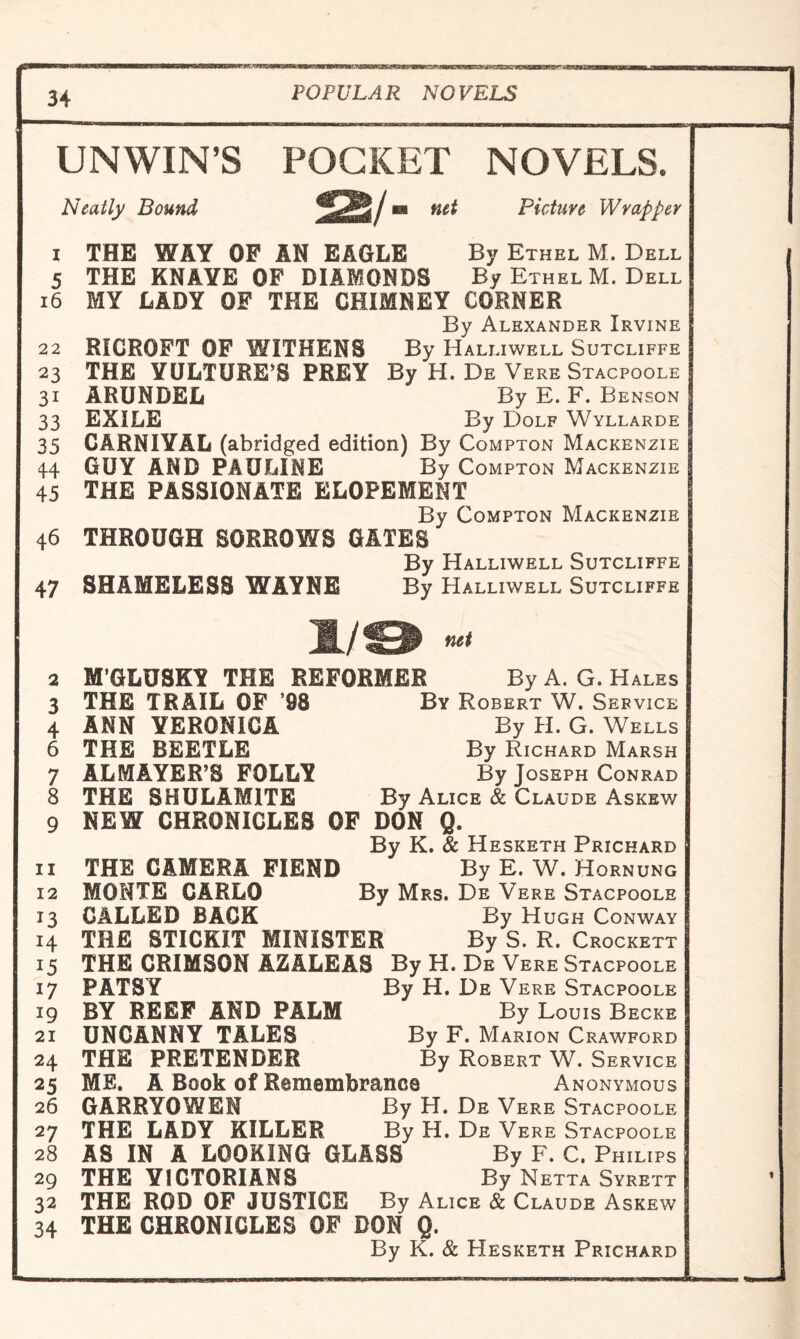 UNWIN’S POCKET NOVELS. Neatly Bound ^2\jm Picture Wrapper 1 THE WAY OF AN EAGLE By Ethel M. Dell 5 THE KNAYE OF DIAMONDS By Ethel M. Dell 16 MY LADY OF THE CHIMNEY CORNER By Alexander Irvine 22 RICROFT OF WITHENS By Halliwell Sutcliffe 23 THE VULTURE’S PREY By H. De Vere Stacpoole 31 ARUNDEL By E. F. Benson 33 EXILE By Dolf Wyllarde 35 CARNIVAL (abridged edition) By Compton Mackenzie 44 GUY AND PAULINE By Compton Mackenzie 45 THE PASSIONATE ELOPEMENT By Compton Mackenzie 46 THROUGH SORROWS GATES By Halliwell Sutcliffe 47 SHAMELESS WAYNE By Halliwell Sutcliffe l/IEH net 2 H’GLUSKY THE REFORMER By A. G. Hales 3 THE TRAIL OF ’98 By Robert W. Service 4 ANN VERONICA By H. G. Wells 6 THE BEETLE By Richard Marsh 7 ALMAYER’S FOLLY By Joseph Conrad 8 THE SHULAM1TE By Alice & Claude Askew 9 NEW CHRONICLES OF DON Q. By K. & Hesketh Prichard 11 THE CAMERA FIEND By E. W. Hornung 12 MONTE CARLO By Mrs. De Vere Stacpoole 13 CALLED BACK By Hugh Conway 14 THE STICKIT MINISTER By S. R. Crockett 15 THE CRIMSON AZALEAS By H. De Vere Stacpoole 17 PATSY By H. De Vere Stacpoole 19 BY REEF AND PALM By Louis Becke 21 UNCANNY TALES By F. Marion Crawford 24 THE PRETENDER By Robert W. Service 25 ME. A Book of Remembrance Anonymous 26 GARRY0WEN By H. De Vere Stacpoole 27 THE LADY KILLER By H. De Vere Stacpoole 28 AS IN A LOOKING GLASS By F. C. Philips 29 THE VICTORIANS By Netta Syrett 32 THE ROD OF JUSTICE By Alice & Claude Askew 34 THE CHRONICLES OF DON Q. By K. & Hesketh Prichard t