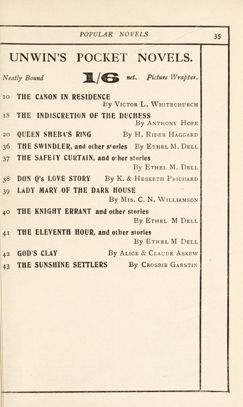 UNWIN’S POCKET NOVELS. Neatly Bound H /Picture Wrapper* io THE CANON IN RESIDENCE By Victor L. Whitechurch 18 THE INDISCRETION OF THE DUCHESS By Anthony Hope 20 QUEEN SHEBVS RING By H. Rider Haggard 36 THE SWINDLER, and other sfories By Ethel M. Dell 37 THE SAFETY CURTAIN, and other stories J By Ethel M. Dell j 38 DON Q’s LOVE STORY By K. & H esketh Prichard I 39 LADY MARY OF THE DARK HOUSE By Mrs. C. N. Williamson 1 40 THE KNIGHT ERRANT and other stories By Ethel M Dell 41 THE ELEVENTH HOUR, and other stories By Ethel M Dell 42 GOD S CLAY By Alice & Claude Askew j 43 THE SUNSHINE SETTLERS By Crosbie Garstin