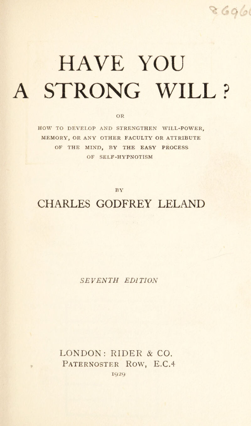 HAVE YOU A STRONG WILL? OR HOW TO DEVELOP AND STRENGTHEN WILL-POWER, MEMORY, OR ANY OTHER FACULTY OR ATTRIBUTE OF THE MIND, BY THE EASY PROCESS OF SELF-HYPNOTISM BY CHARLES GODFREY LELAND SEVENTH EDITION LONDON: RIDER & CO. Paternoster Row, E.C.4 1929