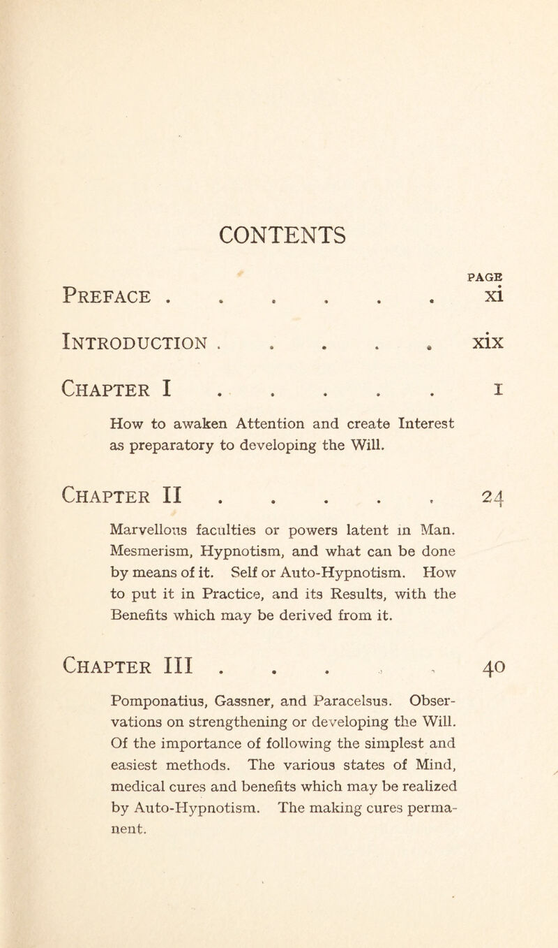 Preface . Introduction. Chapter I . How to awaken Attention and create Interest as preparatory to developing the Will. Chapter II. Marvellous faculties or powers latent in Man. Mesmerism, Hypnotism, and what can be done by means of it. Self or Auto-Hypnotism. How to put it in Practice, and its Results, with the Benefits which may be derived from it. Chapter III . Pomponatius, Gassner, and Paracelsus. Obser¬ vations on strengthening or developing the Will. Of the importance of following the simplest and easiest methods. The various states of Mind, medical cures and benefits which may be realized by Auto-Hypnotism. The making cures perma¬ nent. PAGE xi xix i 24 40