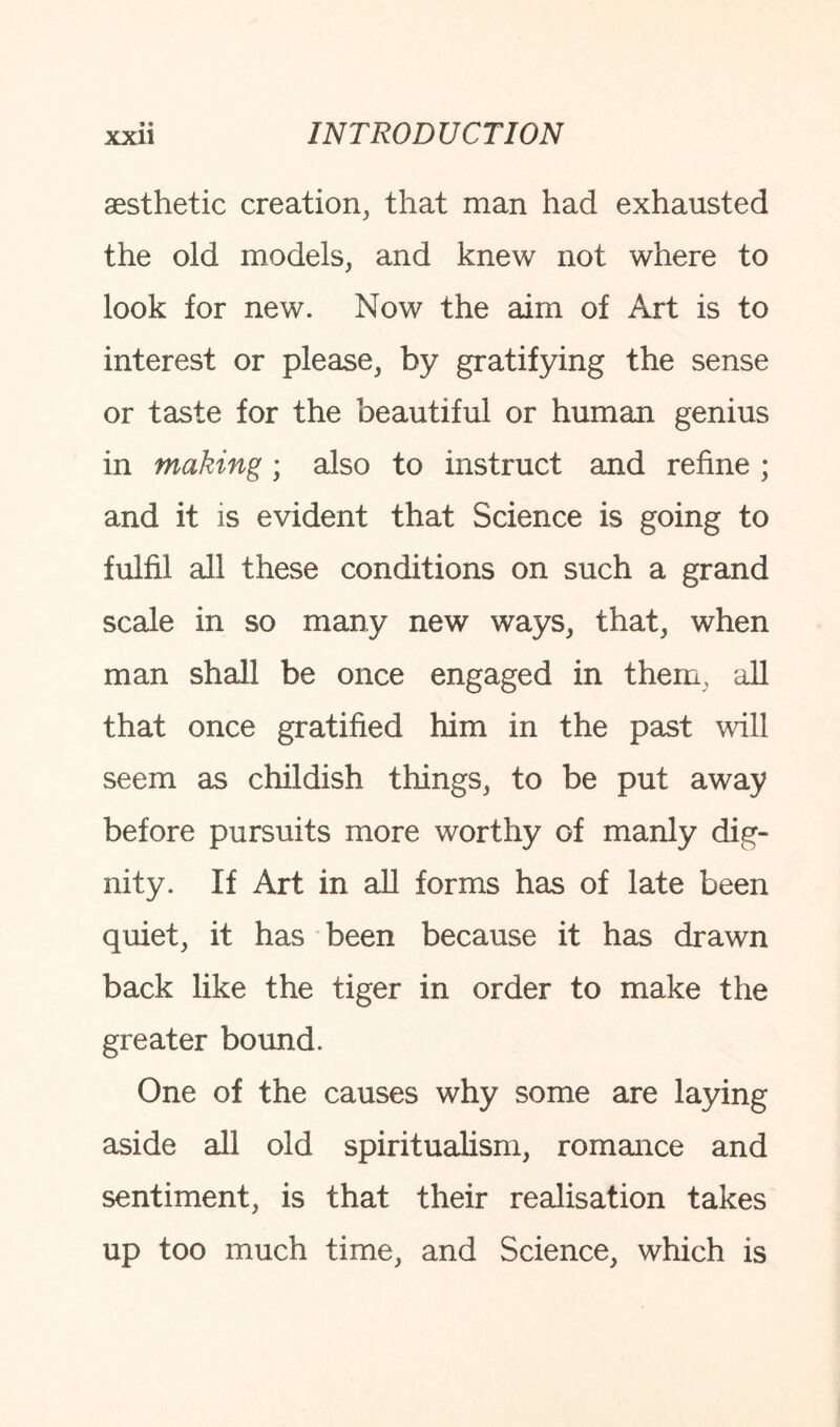 aesthetic creation, that man had exhausted the old models, and knew not where to look for new. Now the aim of Art is to interest or please, by gratifying the sense or taste for the beautiful or human genius in making; also to instruct and refine ; and it is evident that Science is going to fulfil all these conditions on such a grand scale in so many new ways, that, when man shall be once engaged in them, all that once gratified him in the past will seem as childish things, to be put away before pursuits more worthy of manly dig¬ nity. If Art in all forms has of late been quiet, it has been because it has drawn back like the tiger in order to make the greater bound. One of the causes why some are laying aside all old spiritualism, romance and sentiment, is that their realisation takes up too much time, and Science, which is