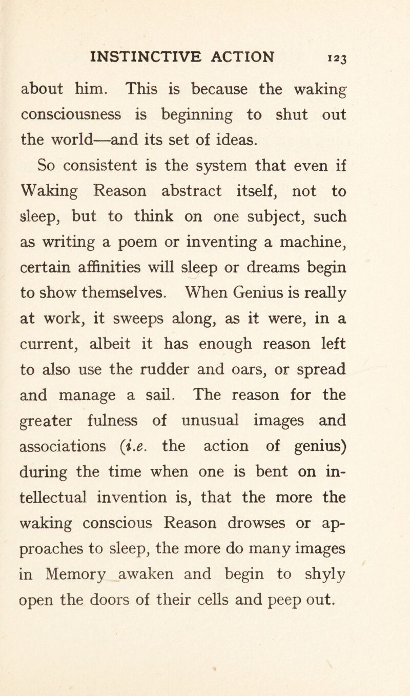 about him. This is because the waking consciousness is beginning to shut out the world—and its set of ideas. So consistent is the system that even if Waking Reason abstract itself, not to sleep, but to think on one subject, such as writing a poem or inventing a machine, certain affinities will sleep or dreams begin to show themselves. When Genius is really at work, it sweeps along, as it were, in a current, albeit it has enough reason left to also use the rudder and oars, or spread and manage a sail. The reason for the greater fulness of unusual images and associations (i.e. the action of genius) during the time when one is bent on in¬ tellectual invention is, that the more the waking conscious Reason drowses or ap¬ proaches to sleep, the more do many images in Memory awaken and begin to shyly open the doors of their cells and peep out.