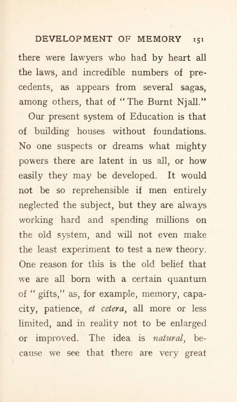 there were lawyers who had by heart all the laws, and incredible numbers of pre¬ cedents, as appears from several sagas, among others, that of The Burnt NjalL” Our present system of Education is that of building houses without foundations. No one suspects or dreams what mighty powers there are latent in us all, or how easily they may be developed. It would not be so reprehensible if men entirely neglected the subject, but they are always working hard and spending millions on the old system, and will not even make the least experiment to test a new theory. One reason for this is the old belief that we are all born with a certain quantum of “ gifts/' as, for example, memory, capa¬ city, patience, et cetera, all more or less limited, and in reality not to be enlarged or improved. The idea is natural, be¬ cause we see that there are very great