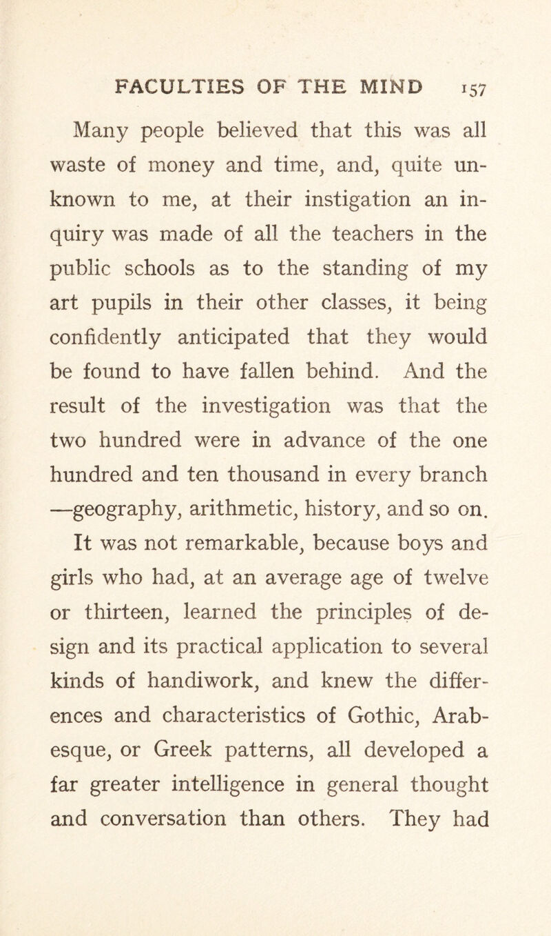 Many people believed that this was all waste of money and time, and, quite un¬ known to me, at their instigation an in¬ quiry was made of all the teachers in the public schools as to the standing of my art pupils in their other classes, it being confidently anticipated that they would be found to have fallen behind. And the result of the investigation was that the two hundred were in advance of the one hundred and ten thousand in every branch —geography, arithmetic, history, and so on. It was not remarkable, because boys and girls who had, at an average age of twelve or thirteen, learned the principles of de¬ sign and its practical application to several kinds of handiwork, and knew the differ¬ ences and characteristics of Gothic, Arab¬ esque, or Greek patterns, all developed a far greater intelligence in general thought and conversation than others. They had