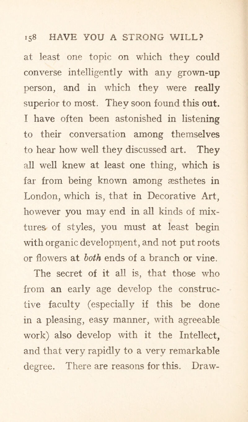 at least one topic on which they could converse intelligently with any grown-up person, and in which they were really superior to most. They soon found this out. I have often been astonished in listening to their conversation among themselves to hear how well they discussed art. They all well knew at least one thing, which is far from being known among aesthetes in London, which is, that in Decorative Art, however you may end in all kinds of mix¬ tures of styles, you must at least begin with organic development, and not put roots or flowers at both ends of a branch or vine. The secret of it all is, that those who from an early age develop the construc¬ tive faculty (especially if this be done in a pleasing, easy manner, with agreeable work) also develop with it the Intellect, and that very rapidly to a very remarkable degree. There are reasons for this. Draw-