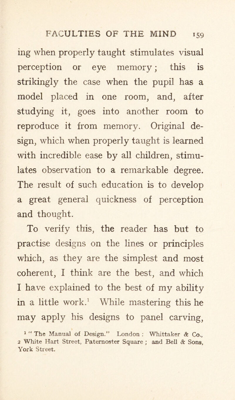 ing when properly taught stimulates visual perception or eye memory; this is strikingly the case when the pupil has a model placed in one room, and, after studying it, goes into another room to reproduce it from memory. Original de¬ sign, which when properly taught is learned with incredible ease by all children, stimu¬ lates observation to a remarkable degree. The result of such education is to develop a great general quickness of perception and thought. To verify this, the reader has but to practise designs on the lines or principles which, as they are the simplest and most coherent, I think are the best, and which 1 have explained to the best of my ability in a little work.1 While mastering this he may apply his designs to panel carving, 1 “ The Manual of Design.” London: Whittaker St Co., 2 White Hart Street, Paternoster Square ; and Bell St Sons, York Street.