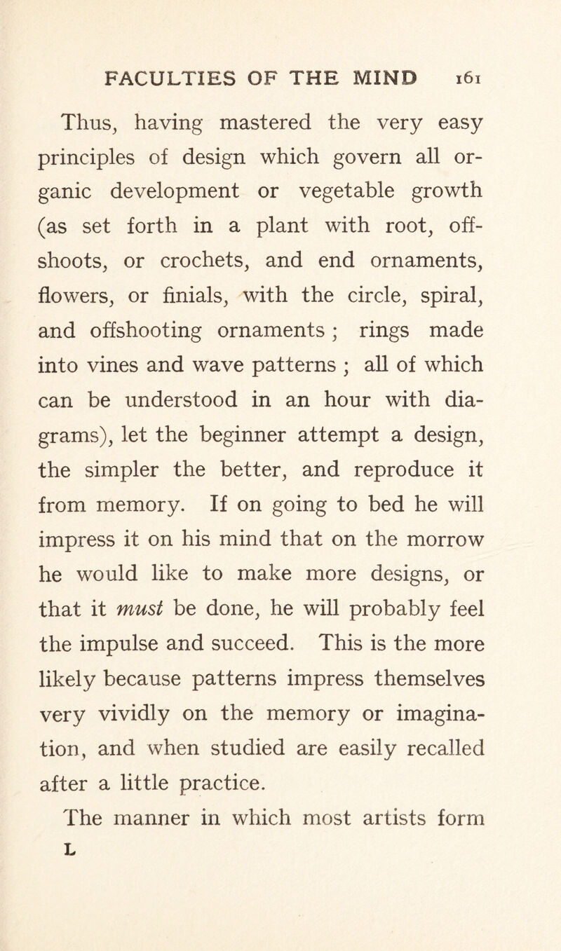 Thus, having mastered the very easy principles of design which govern all or¬ ganic development or vegetable growth (as set forth in a plant with root, off¬ shoots, or crochets, and end ornaments, flowers, or finials, with the circle, spiral, and offshooting ornaments; rings made into vines and wave patterns ; all of which can be understood in an hour with dia¬ grams), let the beginner attempt a design, the simpler the better, and reproduce it from memory. If on going to bed he will impress it on his mind that on the morrow he would like to make more designs, or that it must be done, he will probably feel the impulse and succeed. This is the more likely because patterns impress themselves very vividly on the memory or imagina¬ tion, and when studied are easily recalled after a little practice. The manner in which most artists form L