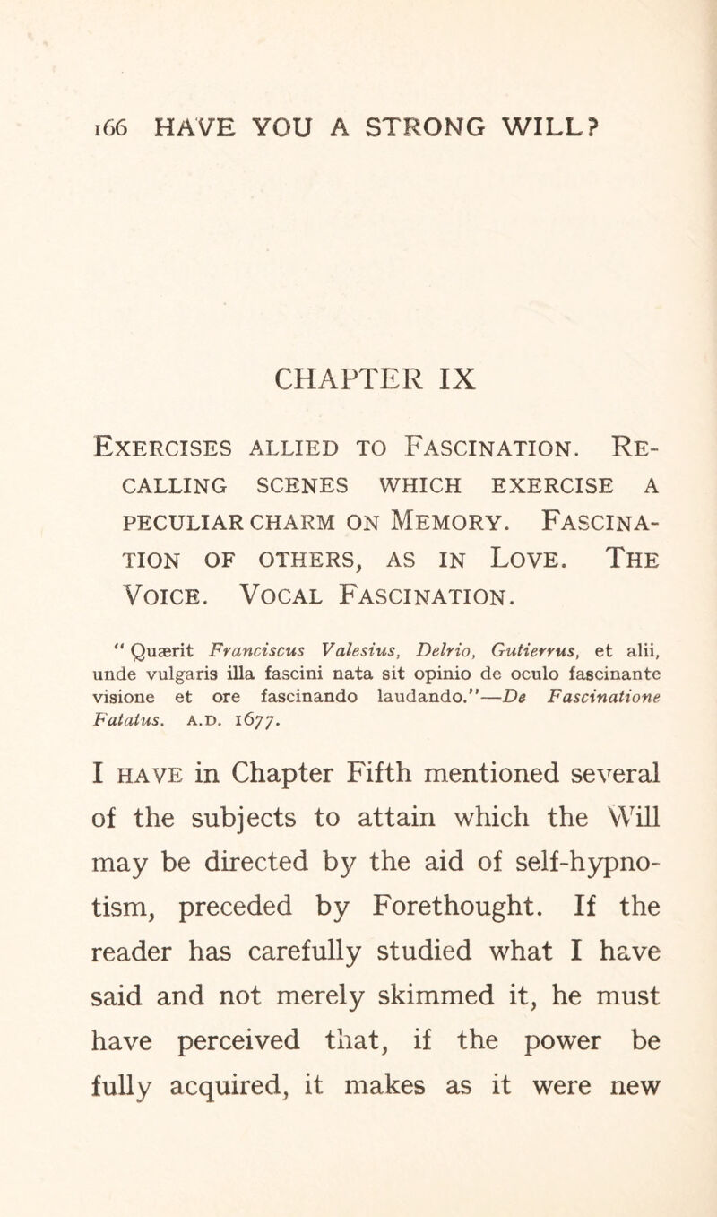 CHAPTER IX Exercises allied to Fascination. Re¬ calling SCENES WHICH EXERCISE A PECULIAR CHARM ON MEMORY. FASCINA¬ TION OF OTHERS, AS IN LOVE. THE Voice. Vocal Fascination. “ Quaerit Franciscus Valesius, Delrio, Gutierrus, et alii, unde vulgaris ilia fascini nata sit opinio de oculo fascinante visione et ore fascinando laudando.—D& Fascinatione Fatatus. a.d. 1677. I have in Chapter Fifth mentioned several of the subjects to attain which the Will may be directed by the aid of self-hypno¬ tism, preceded by Forethought. If the reader has carefully studied what I have said and not merely skimmed it, he must have perceived that, if the power be fully acquired, it makes as it were new