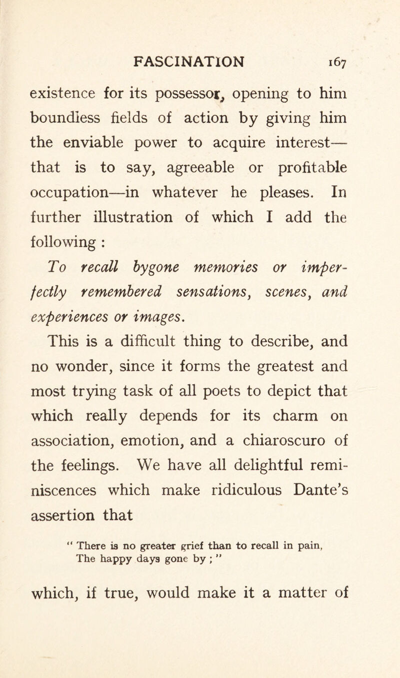 existence for its possessor., opening to him boundless fields of action by giving him the enviable power to acquire interest— that is to say, agreeable or profitable occupation—in whatever he pleases. In further illustration of which I add the following : To recall bygone memories or imper¬ fectly remembered sensations, scenes, and experiences or images. This is a difficult thing to describe, and no wonder, since it forms the greatest and most trying task of all poets to depict that which really depends for its charm on association, emotion, and a chiaroscuro of the feelings. We have all delightful remi¬ niscences which make ridiculous Dante’s assertion that “ There is no greater grief than to recall in pain, The happy days gone by ; ” which, if true, would make it a matter of