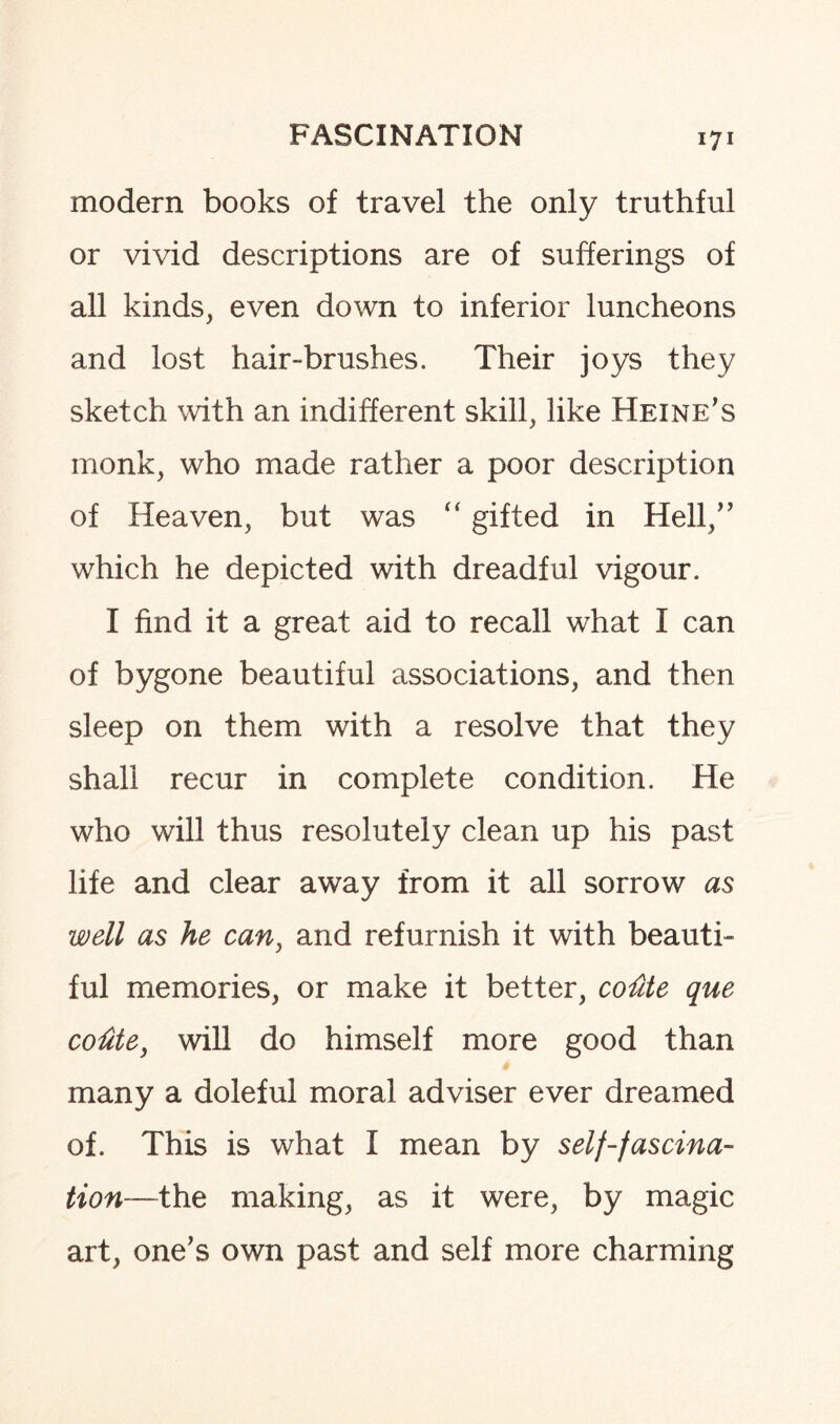 modern books of travel the only truthful or vivid descriptions are of sufferings of all kinds, even down to inferior luncheons and lost hair-brushes. Their joys they sketch with an indifferent skill, like Heine’s monk, who made rather a poor description of Heaven, but was “ gifted in Hell,” which he depicted with dreadful vigour. I find it a great aid to recall what I can of bygone beautiful associations, and then sleep on them with a resolve that they shall recur in complete condition. He who will thus resolutely clean up his past life and clear away from it all sorrow as well as he can, and refurnish it with beauti¬ ful memories, or make it better, cotite que codte, will do himself more good than many a doleful moral adviser ever dreamed of. This is what I mean by self-fascina¬ tion—the making, as it were, by magic art, one’s own past and self more charming