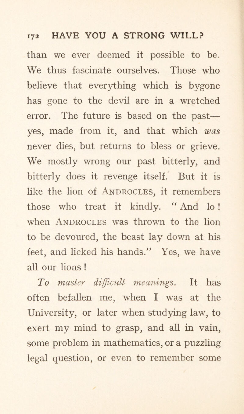 than we ever deemed it possible to be. We thus fascinate ourselves. Those who believe that everything which is bygone has gone to the devil are in a wretched error. The future is based on the past— yes, made from it, and that which was never dies, but returns to bless or grieve. We mostly wrong our past bitterly, and bitterly does it revenge itself. But it is like the lion of Androcles, it remembers those who treat it kindly. “ And lo ! when Androcles was thrown to the lion to be devoured, the beast lay down at his feet, and licked his hands.” Yes, we have all our lions ! To master difficult meanings. It has often befallen me, when I was at the University, or later when studying law, to exert my mind to grasp, and all in vain, some problem in mathematics, or a puzzling legal question, or even to remember some