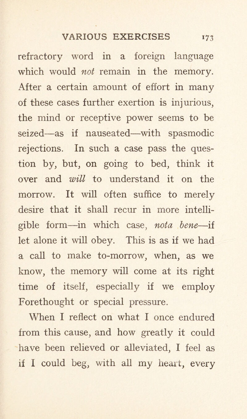 refractory word in a foreign language which would not remain in the memory. After a certain amount of effort in many of these cases further exertion is injurious, the mind or receptive power seems to be seized—as if nauseated—with spasmodic rejections. In such a case pass the ques¬ tion by, but, on going to bed, think it over and will to understand it on the morrow. It will often suffice to merely desire that it shall recur in more intelli¬ gible form—in which case, nota bene—ii let alone it will obey. This is as if we had a call to make to-morrow, when, as we know, the memory will come at its right time of itself, especially if we employ Forethought or special pressure. When I reflect on what I once endured from this cause, and how greatly it could have been relieved or alleviated, I feel as if I could beg, with all my heart, every