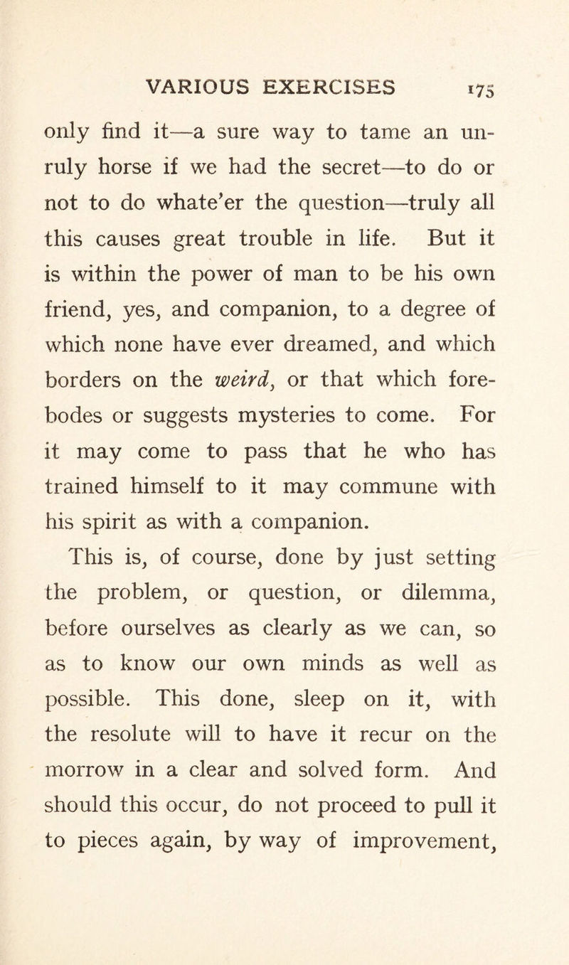 only find it—a sure way to tame an un¬ ruly horse if we had the secret—to do or not to do what e’er the question—truly all this causes great trouble in life. But it is within the power of man to be his own friend, yes, and companion, to a degree of which none have ever dreamed, and which borders on the weird, or that which fore¬ bodes or suggests mysteries to come. For it may come to pass that he who has trained himself to it may commune with his spirit as with a companion. This is, of course, done by just setting the problem, or question, or dilemma, before ourselves as clearly as we can, so as to know our own minds as well as possible. This done, sleep on it, with the resolute will to have it recur on the morrow in a clear and solved form. And should this occur, do not proceed to pull it to pieces again, by way of improvement,