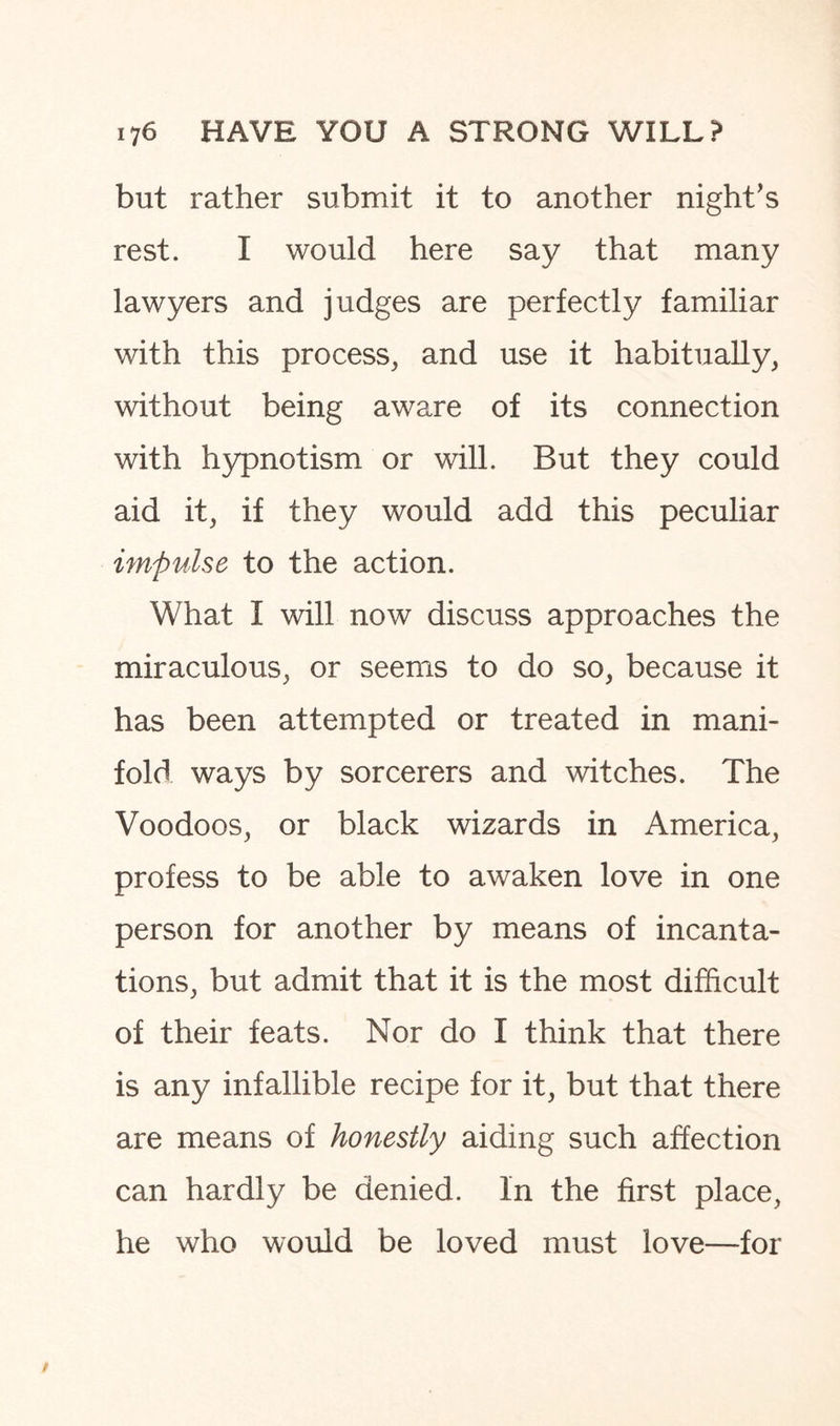 but rather submit it to another night’s rest. I would here say that many lawyers and judges are perfectly familiar with this process, and use it habitually, without being aware of its connection with hypnotism or will. But they could aid it, if they would add this peculiar impulse to the action. What I will now discuss approaches the miraculous, or seems to do so, because it has been attempted or treated in mani¬ fold ways by sorcerers and witches. The Voodoos, or black wizards in America, profess to be able to awaken love in one person for another by means of incanta¬ tions, but admit that it is the most difficult of their feats. Nor do I think that there is any infallible recipe for it, but that there are means of honestly aiding such affection can hardly be denied. In the first place, he who would be loved must love—for