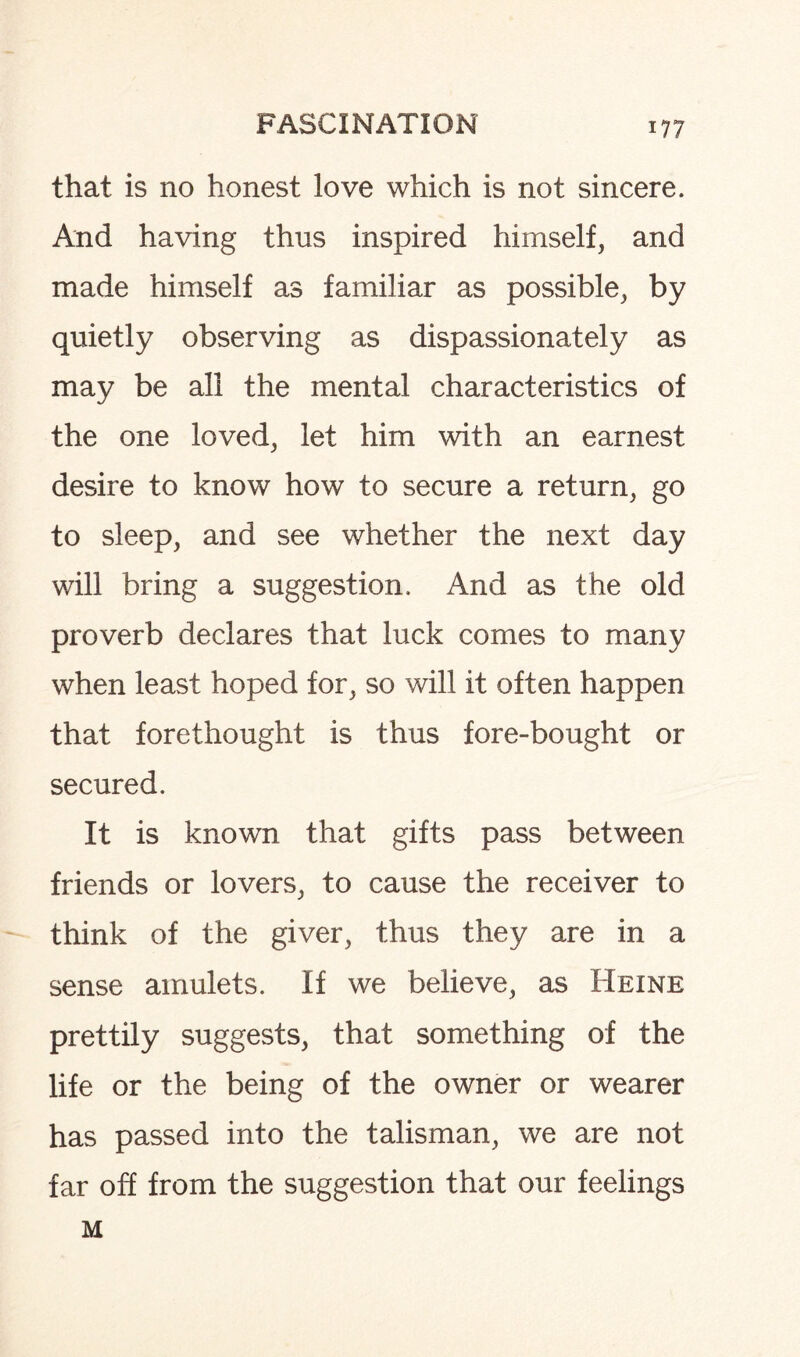 that is no honest love which is not sincere. And having thus inspired himself, and made himself as familiar as possible, by quietly observing as dispassionately as may be all the mental characteristics of the one loved, let him with an earnest desire to know how to secure a return, go to sleep, and see whether the next day will bring a suggestion. And as the old proverb declares that luck comes to many when least hoped for, so will it often happen that forethought is thus fore-bought or secured. It is known that gifts pass between friends or lovers, to cause the receiver to think of the giver, thus they are in a sense amulets. If we believe, as Heine prettily suggests, that something of the life or the being of the owner or wearer has passed into the talisman, we are not far off from the suggestion that our feelings M