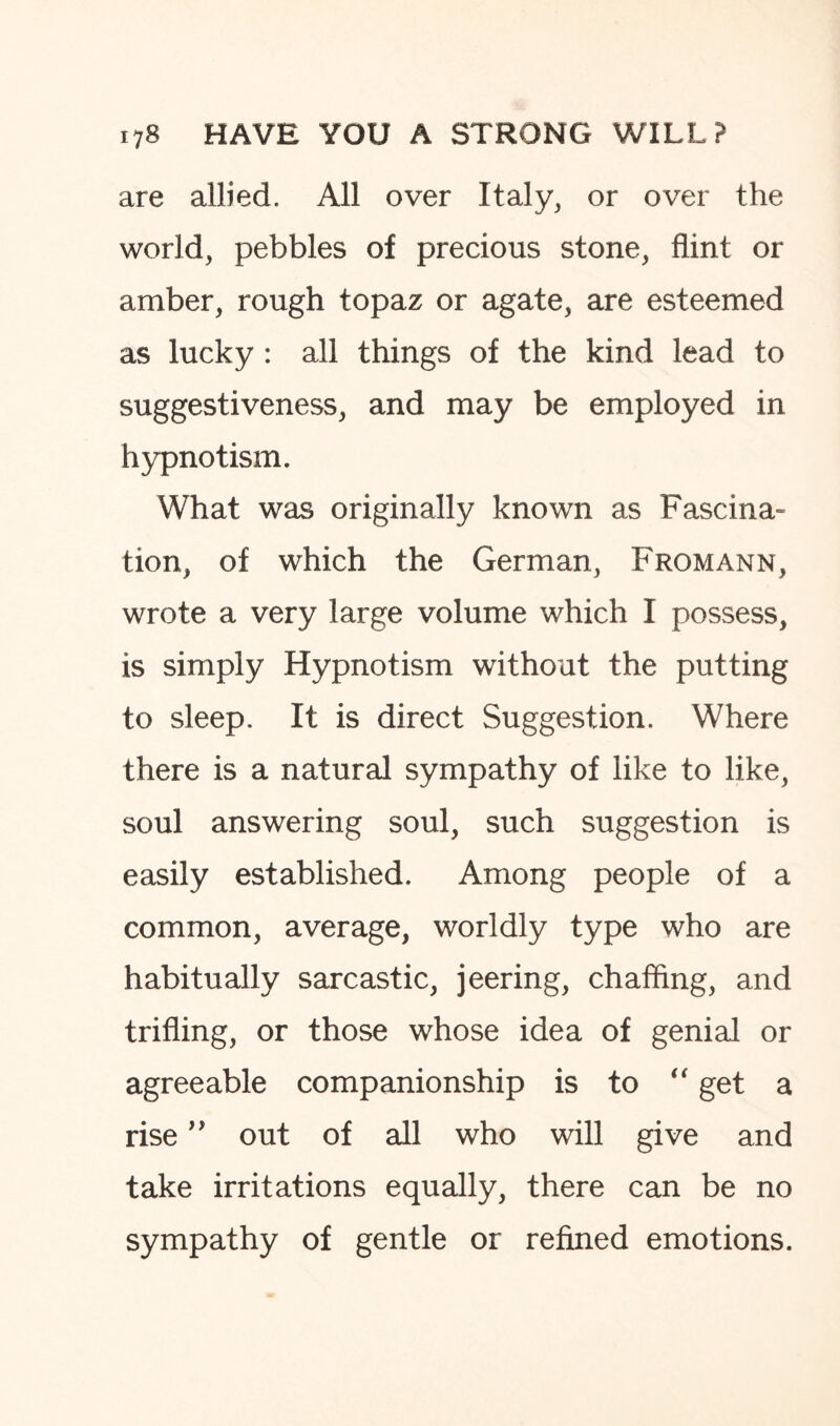 are allied. All over Italy, or over the world, pebbles of precious stone, flint or amber, rough topaz or agate, are esteemed as lucky : all things of the kind lead to suggestiveness, and may be employed in hypnotism. What was originally known as Fascina¬ tion, of which the German, Fromann, wrote a very large volume which I possess, is simply Hypnotism without the putting to sleep. It is direct Suggestion. Where there is a natural sympathy of like to like, soul answering soul, such suggestion is easily established. Among people of a common, average, worldly type who are habitually sarcastic, jeering, chaffing, and trifling, or those whose idea of genial or agreeable companionship is to “ get a rise ” out of all who will give and take irritations equally, there can be no sympathy of gentle or refined emotions.